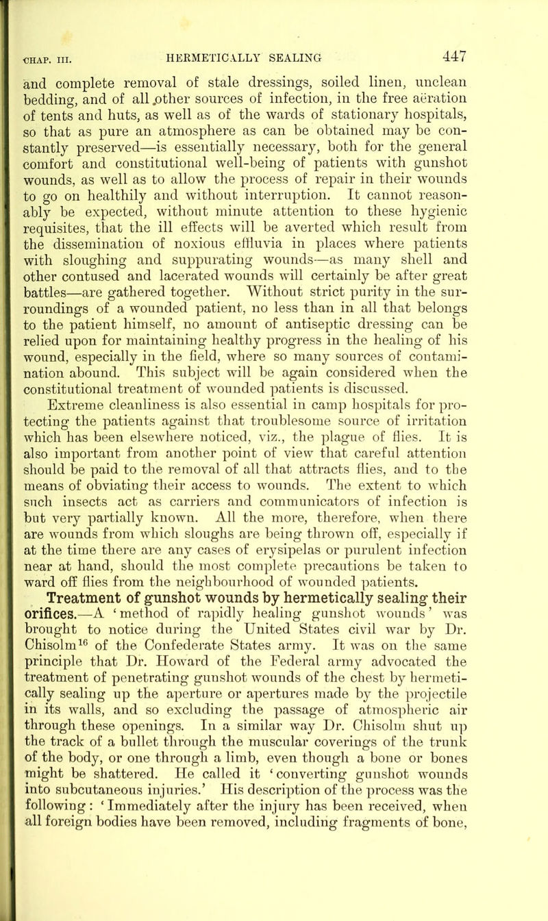 and complete removal of stale dressings, soiled linen, unclean bedding, and of all .other sources of infection, in tlie free aeration of tents and huts, as well as of the wards of stationary hospitals, so that as pure an atmosphere as can be obtained may be con- stantly preserved—is essentially necessary, both for the general comfort and constitutional well-being of patients with gunshot wounds, as well as to allow the process of repair in their wounds to go on healthily and without interruption. It cannot reason- ably be expected, without minute attention to these hygienic requisites, that the ill effects will be averted which result from the dissemination of noxious effluvia in places where patients with sloughing and suppurating wounds—as many shell and other contused and lacerated wounds will certainly be after great battles—are gathered together. Without strict purity in the sur- roundings of a wounded patient, no less than in all that belongs to the patient himself, no amount of antiseptic dressing can be relied upon for maintaining healthy progress in the healing of his wound, especially in the field, where so many sources of contami- nation abound. This subject will be again considered when the constitutional treatment of wounded patients is discussed. Extreme cleanliness is also essential in camp hospitals for pro- tecting the patients against that troublesome source of irritation which has been elsewhere noticed, viz., the plague of flies. It is also important from another point of view that careful attention should be paid to the removal of all that attracts flies, and to the means of obviating their access to wounds. The extent to which such insects act as carriers and communicators of infection is but very partially known. All the more, therefore, when there are wounds from which sloughs are being thrown off, especially if at the time there are any cases of erysipelas or purulent infection near at hand, should the most complete precautions be taken to ward off flies from the neighbourhood of wounded patients. Treatment of gunshot wounds by hermetically sealing their orifices.—A ‘ method of rapidly healing gunshot wounds ’ was brought to notice during the United States civil war by Dr. Chisolm16 of the Confederate States army. It was on the same principle that Dr. Howard of the Federal army advocated the treatment of penetrating gunshot wounds of the chest by hermeti- cally sealing up the aperture or apertures made by the projectile in its walls, and so excluding the passage of atmospheric air through these openings. In a similar way Dr. Chisolm shut up the track of a bullet through the muscular coverings of the trunk of the body, or one through a limb, even though a bone or bones might be shattered. He called it ‘ converting gunshot wounds into subcutaneous injuries.’ His description of the process was the following : ‘Immediately after the injury has been received, when all foreign bodies have been removed, including fragments of bone,