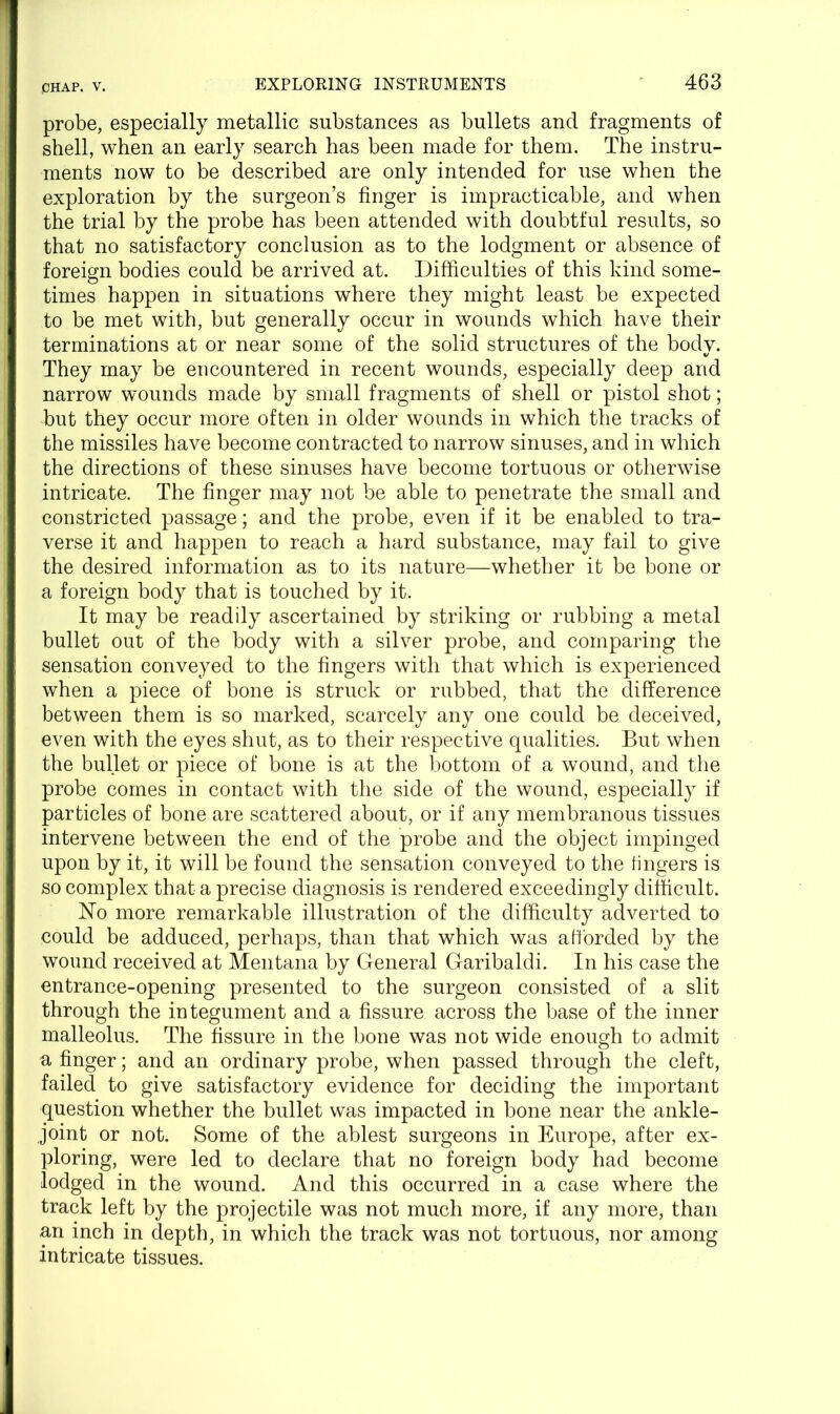 probe, especially metallic substances as bullets and fragments of shell, when an early search has been made for them. The instru- ments now to be described are only intended for use when the exploration by the surgeon’s finger is impracticable, and when the trial by the probe has been attended with doubtful results, so that no satisfactory conclusion as to the lodgment or absence of foreign bodies could be arrived at. Difficulties of this kind some- times happen in situations where they might least be expected to be met with, but generally occur in wounds which have their terminations at or near some of the solid structures of the body. They may be encountered in recent wounds, especially deep and narrow wounds made by small fragments of shell or pistol shot; but they occur more often in older wounds in which the tracks of the missiles have become contracted to narrow sinuses, and in which the directions of these sinuses have become tortuous or otherwise intricate. The finger may not be able to penetrate the small and constricted passage; and the probe, even if it be enabled to tra- verse it and happen to reach a hard substance, may fail to give the desired information as to its nature—whether it be bone or a foreign body that is touched by it. It may be readily ascertained by striking or rubbing a metal bullet out of the body with a silver probe, and comparing the sensation conveyed to the fingers with that which is experienced when a piece of bone is struck or rubbed, that the difference between them is so marked, scarcely any one could be deceived, even with the eyes shut, as to their respective qualities. But when the bullet or piece of bone is at the bottom of a wound, and the probe comes in contact with the side of the wound, especially if particles of bone are scattered about, or if any membranous tissues intervene between the end of the probe and the object impinged upon by it, it will be found the sensation conveyed to the fingers is so complex that a precise diagnosis is rendered exceedingly difficult. No more remarkable illustration of the difficulty adverted to could be adduced, perhaps, than that which was afforded by the wound received at Mentana by General Garibaldi. In his case the entrance-opening presented to the surgeon consisted of a slit through the integument and a fissure across the base of the inner malleolus. The fissure in the bone was not wide enough to admit a finger; and an ordinary probe, when passed through the cleft, failed to give satisfactory evidence for deciding the important question whether the bullet was impacted in bone near the ankle- joint or not. Some of the ablest surgeons in Europe, after ex- ploring, were led to declare that no foreign body had become lodged in the wound. And this occurred in a case where the track left by the projectile was not much more, if any more, than an inch in depth, in which the track was not tortuous, nor among intricate tissues.