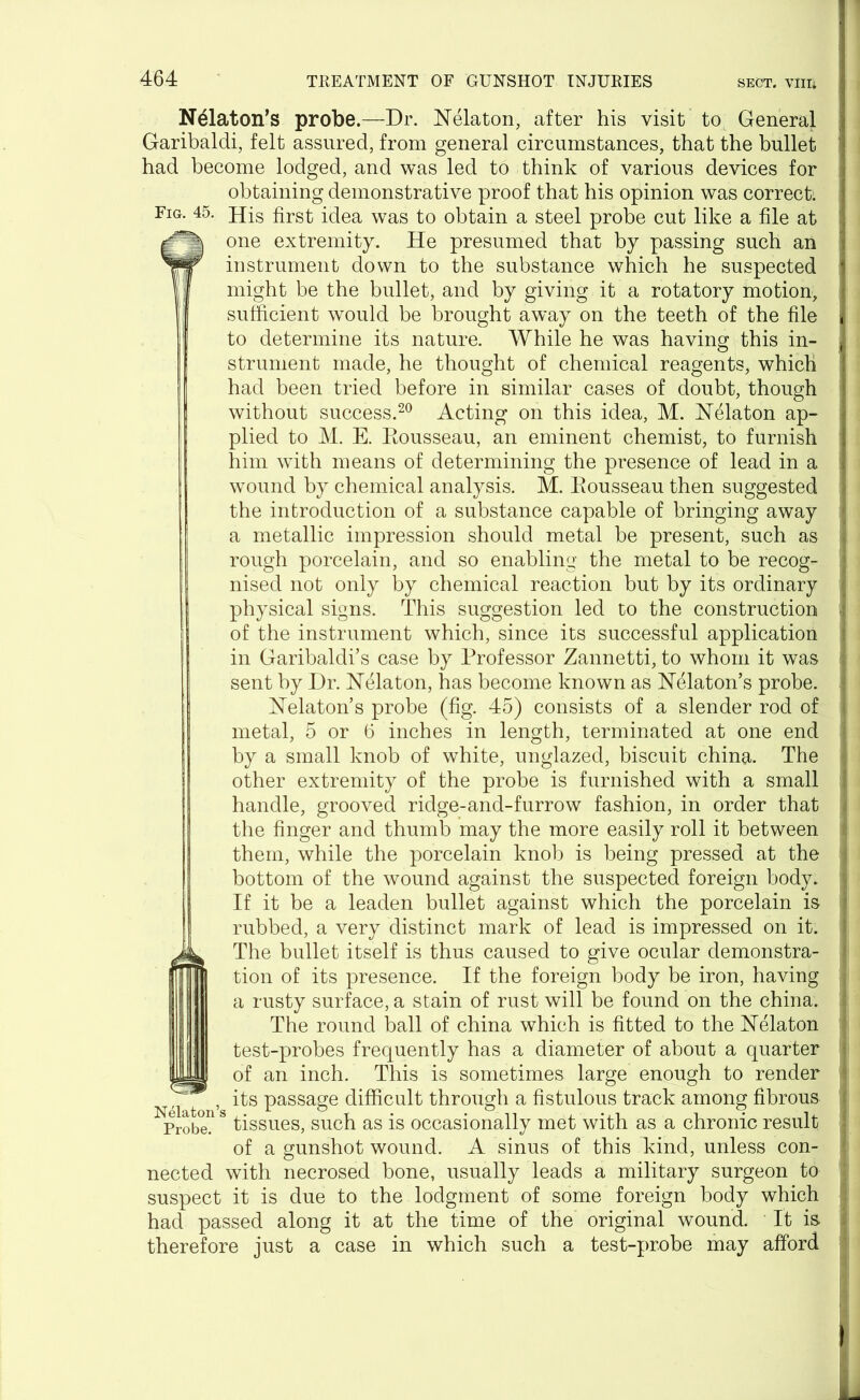 N^laton’s probe.—Dr. Nelaton, after his visit to General ' Garibaldi, felt assured, from general circumstances, that the bullet had become lodged, and was led to think of various devices for obtaining demonstrative proof that his opinion was correct. Fig. 45. His first idea was to obtain a steel probe cut like a file at ; one extremity. He presumed that by passing such an instrument down to the substance which he suspected might be the bullet, and by giving it a rotatory motion, sufficient would be brought away on the teeth of the file | to determine its nature. While he was having this in- strument made, he thought of chemical reagents, which had been tried before in similar cases of doubt, though without success.20 Acting on this idea, M. Nekton ap- | plied to M. E. Eousseau, an eminent chemist, to furnish him with means of determining the presence of lead in a wound by chemical analysis. M. Eousseau then suggested the introduction of a substance capable of bringing away a metallic impression should metal be present, such as ! rough porcelain, and so enabling the metal to be recog- nised not only by chemical reaction but by its ordinary | physical signs. This suggestion led to the construction • of the instrument which, since its successful application in Garibaldi’s case by Professor Zannetti, to whom it was sent by Dr. Nelaton, has become known as Nblaton’s probe. Nelaton’s probe (fig. 45) consists of a slender rod of metal, 5 or 6 inches in length, terminated at one end | by a small knob of white, unglazed, biscuit china. The other extremity of the probe is furnished with a small handle, grooved ridge-and-furrow fashion, in order that | the finger and thumb may the more easily roll it between them, while the porcelain knob is being pressed at the | bottom of the wound against the suspected foreign body. If it be a leaden bullet against which the porcelain is rubbed, a very distinct mark of lead is impressed on it. The bullet itself is thus caused to give ocular demonstra- tion of its presence. If the foreign body be iron, having a rusty surface, a stain of rust will be found on the china. ■ The round ball of china which is fitted to the Nelaton i test-probes frequently has a diameter of about a quarter of an inch. This is sometimes large enough to render N ^ t , its passage difficult through a fistulous track among fibrous j Probe, tissues, such as is occasionally met with as a chronic result of a gunshot wound. A sinus of this kind, unless con- nected with necrosed bone, usually leads a military surgeon to suspect it is due to the lodgment of some foreign body which | had passed along it at the time of the original wound. It is i therefore just a case in which such a test-probe may afford >