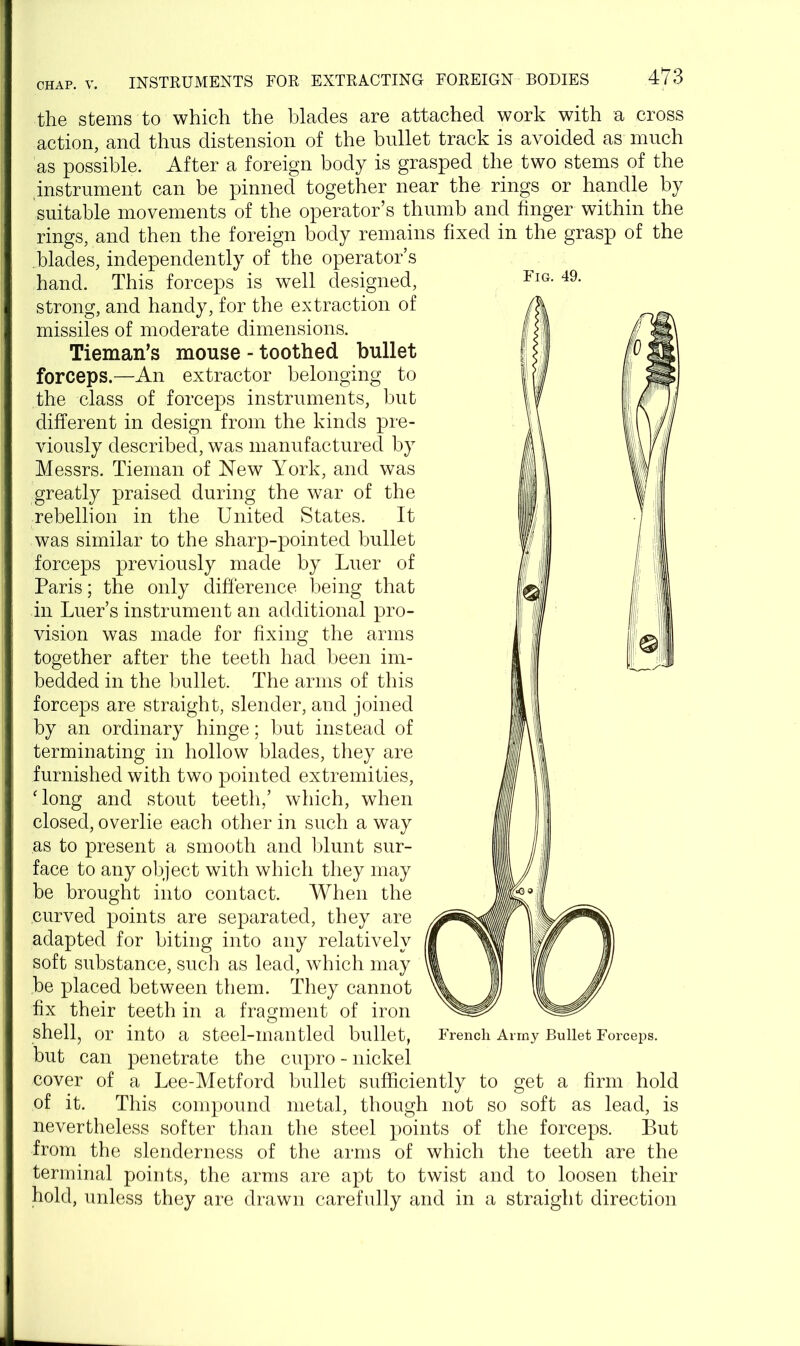 Fig. 49. the stems to which the blades are attached work with a cross action, and thus distension of the bullet track is avoided as much as possible. After a foreign body is grasped the two stems of the .instrument can be pinned together near the rings or handle by suitable movements of the operator’s thumb and finger within the rings, and then the foreign body remains fixed in the grasp of the .blades, independently of the operator’s hand. This forceps is well designed, strong, and handy, for the extraction of missiles of moderate dimensions. Tieman’s mouse - toothed bullet forceps.—An extractor belonging to the class of forceps instruments, but different in design from the kinds pre- viously described, was manufactured by Messrs. Tieman of New York, and was greatly praised during the war of the rebellion in the United States. It was similar to the sharp-pointed bullet forceps previously made by Luer of Paris; the only difference being that in Luer’s instrument an additional pro- vision was made for fixing the arms together after the teeth had been im- bedded in the bullet. The arms of this forceps are straight, slender, and joined by an ordinary hinge; but instead of terminating in hollow blades, they are furnished with two pointed extremities, 'long and stout teeth,’ which, when closed, overlie each other in such a way as to present a smooth and blunt sur- face to any object with which they may be brought into contact. When the curved points are separated, they are adapted for biting into any relatively soft substance, such as lead, which may be placed between them. They cannot fix their teeth in a fragment of iron shell, or into a steel-mantled bullet, but can penetrate the cupro - nickel cover of a Lee-Metford bullet sufficiently to get a firm hold of it. This compound metal, though not so soft as lead, is nevertheless softer than the steel points of the forceps. But from the slenderness of the arms of which the teeth are the terminal points, the arms are apt to twist and to loosen their hold, unless they are drawn carefully and in a straight direction French Army Bullet Forceps.