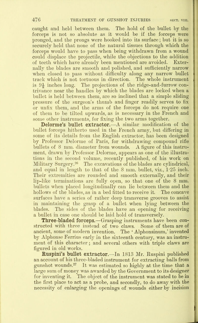 caught and held between them. The hold of the bullet by the forceps is not so absolute as it would he if the forceps were pronged, and the prongs were hooked into its surface: but it is so securely held that none of the natural tissues through which the forceps would have to pass when being withdrawn from a wound could displace the projectile, while the objections to the addition of teeth which have already been mentioned are avoided. Exter- nally the blades are smooth and polished, and sufficiently narrow when closed to pass without difficulty along any narrow bullet track which is not tortuous in direction. The whole instrument is 9J inches long. The projections of the ridge-and-furrow con- trivance near the handles by which the blades are locked when a bullet is held between them, are so inclined that a simple sliding pressure of the surgeon’s thumb and finger readily serves to fix | or unfix them, and the arms of the forceps do not require one of them to be tilted upwards, as is necessary in the French and some other instruments, for fixing the two arms together. Delorme’s bullet extractor.—A similar modification of the bullet forceps hitherto used in the French army, but differing in ! some of its details from the English extractor, has been designed by Professor Delorme of Paris, for withdrawing compound rifle j bullets of 8 mm. diameter from wounds. A figure of this instru- ment, drawn by Professor Delorme, appears as one of the illustra- tions in the second volume, recently published, of his work on : Military Surgery.26 The excavations of the blades are cylindrical, \ and equal in length to that of the 8 mm. bullet, viz., 1*25 inch, j Their extremities are rounded and smooth externally, and their lip-like terminations are fully open, so that one of the 8 mm. a bullets when placed longitudinally can lie between them and the hollows of the blades, as in a bed fitted to receive it. The concave ' surfaces have a series of rather deep transverse grooves to assist in maintaining the grasp of a bullet when lying between the blades. The sides of the blades have an opening for receiving ! a bullet in case one should be laid hold of transversely. Three-bladed forceps.—Grasping instruments have been con- structed with three instead of two claws. Some of them are of ancient, some of modern invention. The £ Alphonsinum,’ invented by Alphonse Ferrius early in the sixteenth century, was an instru- ment of this character; and several others with triple claws are figured in old works. Ruspini’s bullet extractor.—In 1813 Mr. Ruspini published an account of his three-bladed instrument for extracting balls from gunshot wounds.27 It was estimated so highly at the time that a large sum of money was awarded by the Government to its designer for inventing it. The object of the instrument was stated to be in the first place to act as a probe, and secondly, to do away with the necessity of enlarging the openings of wounds either by incision