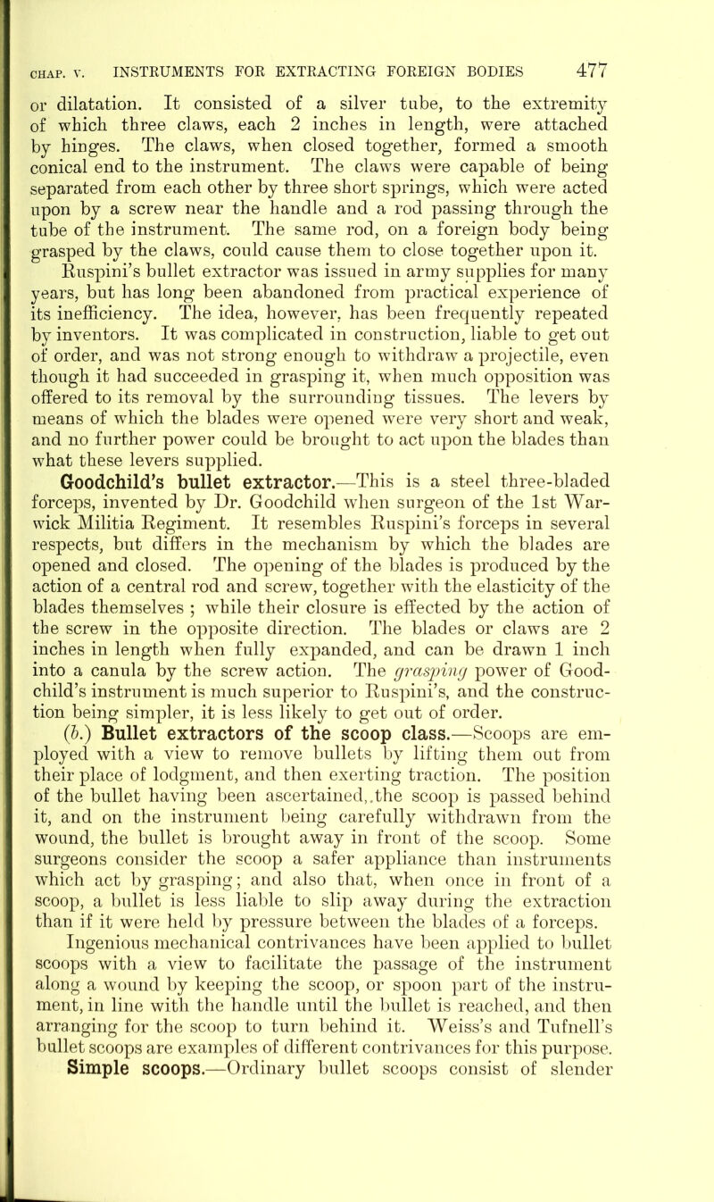 or dilatation. It consisted of a silver tube, to the extremity of which three claws, each 2 inches in length, were attached by hinges. The claws, when closed together, formed a smooth conical end to the instrument. The claws were capable of being separated from each other by three short springs, which were acted upon by a screw near the handle and a rod passing through the tube of the instrument. The same rod, on a foreign body being grasped by the claws, could cause them to close together upon it. Ruspini’s bullet extractor was issued in army supplies for many years, but has long been abandoned from practical experience of its inefficiency. The idea, however, has been frequently repeated by inventors. It was complicated in construction, liable to get out of order, and was not strong enough to withdraw a projectile, even though it had succeeded in grasping it, when much opposition was offered to its removal by the surrounding tissues. The levers by means of which the blades were opened were very short and weak, and no further power could be brought to act upon the blades than what these levers supplied. Goodchild’s bullet extractor.—This is a steel three-bladed forceps, invented by Dr. Goodchild when surgeon of the 1st War- wick Militia Regiment. It resembles Ruspini’s forceps in several respects, but differs in the mechanism by which the blades are opened and closed. The opening of the blades is produced by the action of a central rod and screw, together with the elasticity of the blades themselves ; while their closure is effected by the action of the screw in the opposite direction. The blades or claws are 2 inches in length when fully expanded, and can be drawn 1 inch into a canula by the screw action. The grasping power of Good- child’s instrument is much superior to Ruspini’s, and the construc- tion being simpler, it is less likely to get out of order. (5.) Bullet extractors of the scoop class.—Scoops are em- ployed with a view to remove bullets by lifting them out from their place of lodgment, and then exerting traction. The position of the bullet having been ascertained,.the scoop is passed behind it, and on the instrument being carefully withdrawn from the wound, the bullet is brought away in front of the scoop. Some surgeons consider the scoop a safer appliance than instruments which act by grasping; and also that, when once in front of a scoop, a bullet is less liable to slip away during the extraction than if it were held by pressure between the blades of a forceps. Ingenious mechanical contrivances have been applied to bullet scoops with a view to facilitate the passage of the instrument along a wound by keeping the scoop, or spoon part of the instru- ment, in line with the handle until the bullet is reached, and then arranging for the scoop to turn behind it. Weiss’s and Tufnell’s bullet scoops are examples of different contrivances for this purpose. Simple scoops.—Ordinary bullet scoops consist of slender