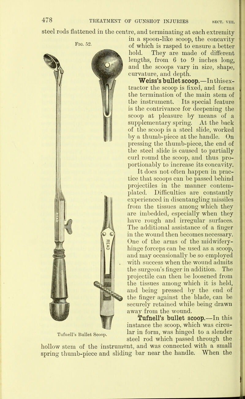 Fig. 52. steel rods flattened in the centre, and terminating at each extremity in a spoon-like scoop, the concavity of which is rasped to ensure a better hold. They are made of different lengths, from 6 to 9 inches long, and the scoops vary in size, shape, curvature, and depth. Weiss’s bullet scoop.—In this ex- tractor the scoop is fixed, and forms the termination of the main stem of the instrument. Its special feature is the contrivance for deepening the scoop at pleasure by means of a supplementary spring. At the back of the scoop is a steel slide, worked by a thumb-piece at the handle. On pressing the thumb-piece, the end of the steel slide is caused to partially curl round the scoop, and thus pro- portionably to increase its concavity. It does not often happen in prac- tice that scoops can be passed behind projectiles in the manner contem- plated. Difficulties are constantly experienced in disentangling missiles from the tissues among which they are imbedded, especially when they have rough and irregular surfaces. The additional assistance of a finger in the wound then becomes necessary. One of the arms of the midwifery- hinge forceps can be used as a scoop, and may occasionally be so employed with success when the wound admits the surgeon’s finger in addition. The projectile can then be loosened from the tissues among which it is held, and being pressed by the end of the finger against the blade, can be securely retained while being drawn away from the wound. Tufnell’s bullet scoop.—In this instance the scoop, which was circu- lar in form, was hinged to a slender steel rod which passed through the hollow stem of the instrument, and was connected with a small spring thumb-piece and sliding bar near the handle. When the Tufnell’s Bullet Scoop.