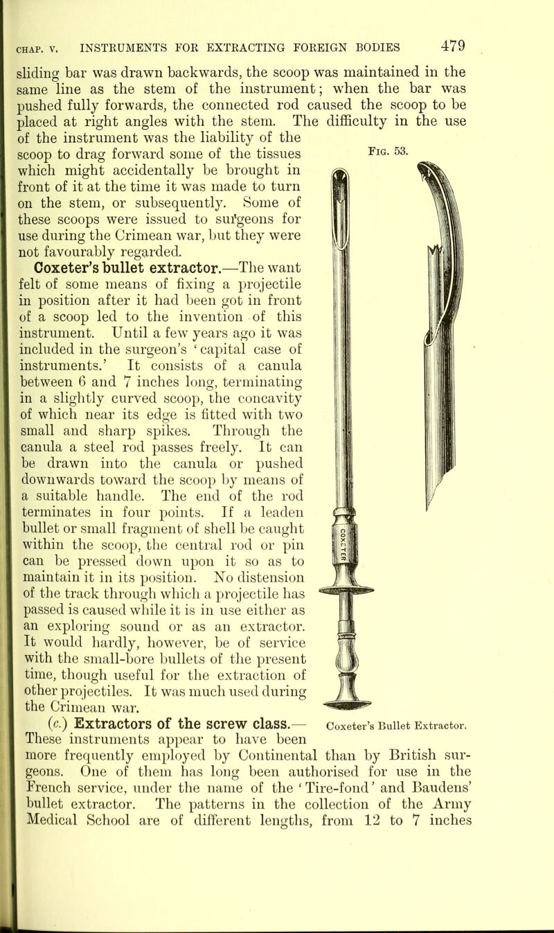 Fig. 53. sliding bar was drawn backwards, the scoop was maintained in the same line as the stem of the instrument; when the bar was pushed fully forwards, the connected rod caused the scoop to be placed at right angles with the stem. The difficulty in the use of the instrument was the liability of the scoop to drag forward some of the tissues which might accidentally be brought in front of it at the time it was made to turn on the stem, or subsequently. Some of these scoops were issued to suTgeons for use during the Crimean war, but they were not favourably regarded. Coxeter’s bullet extractor.—The want felt of some means of fixing a projectile in position after it had been got in front of a scoop led to the invention of this instrument. Until a few years ago it was included in the surgeon’s ‘ capital case of instruments.’ It consists of a canula between 6 and 7 inches long, terminating in a slightly curved scoop, the concavity of which near its edge is fitted with two small and sharp spikes. Through the canula a steel rod passes freely. It can be drawn into the canula or pushed downwards toward the scoop by means of a suitable handle. The end of the rod terminates in four points. If a leaden bullet or small fragment of shell be caught within the scoop, the central rod or pin can be pressed down upon it so as to maintain it in its position. 17o distension of the track through which a projectile has passed is caused while it is in use either as an exploring sound or as an extractor. It would hardly, however, be of service with the small-bore bullets of the present time, though useful for the extraction of other projectiles. It was much used during the Crimean war. (c.) Extractors of the screw class.— These instruments appear to have been more frequently employed by Continental than by British sur- geons. One of them has long been authorised for use in the French service, under the name of the ‘ Tire-fond ’ and Baudens’ bullet extractor. The patterns in the collection of the Army Medical School are of different lengths, from 12 to 7 inches Coxeter’s Bullet Extractor.