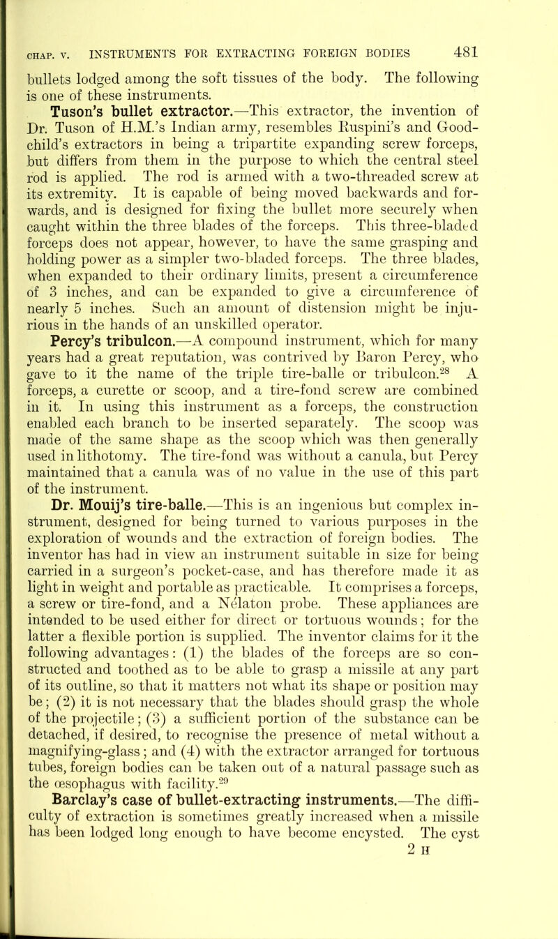 bullets lodged among the soft tissues of the body. The following is one of these instruments. Tuson’s bullet extractor.—This extractor, the invention of Dr. Tuson of H.M.’s Indian army, resembles Ruspini’s and Good- child’s extractors in being a tripartite expanding screw forceps, but differs from them in the purpose to which the central steel rod is applied. The rod is armed with a two-threaded screw at its extremity. It is capable of being moved backwards and for- wards, and is designed for fixing the bullet more securely when caught within the three blades of the forceps. This three-bladed forceps does not appear, however, to have the same grasping and holding power as a simpler two-bladed forceps. The three blades, when expanded to their ordinary limits, present a circumference of 3 inches, and can be expanded to give a circumference of nearly 5 inches. Such an amount of distension might be inju- rious in the hands of an unskilled operator. Percy’s tribulcon.—A compound instrument, which for many years had a great reputation, was contrived by Baron Percy, who gave to it the name of the triple tire-balle or tribulcon.28 A forceps, a curette or scoop, and a tire-fond screw are combined in it. In using this instrument as a forceps, the construction enabled each branch to be inserted separately. The scoop was made of the same shape as the scoop which was then generally used in lithotomy. The tire-fond was without a canula, but Percy maintained that a canula was of no value in the use of this part of the instrument. Dr. Mouij’s tire-balle.—This is an ingenious but complex in- strument, designed for being turned to various purposes in the exploration of wounds and the extraction of foreign bodies. The inventor has had in view an instrument suitable in size for being carried in a surgeon’s pocket-case, and has therefore made it as light in weight and portable as practicable. It comprises a forceps, a screw or tire-fond, and a Nelaton probe. These appliances are intended to be used either for direct or tortuous wounds; for the latter a flexible portion is supplied. The inventor claims for it the following advantages: (1) the blades of the forceps are so con- structed and toothed as to be able to grasp a missile at any part of its outline, so that it matters not what its shape or position may be; (2) it is not necessary that the blades should grasp the whole of the projectile; (3) a sufficient portion of the substance can be detached, if desired, to recognise the presence of metal without a magnifying-glass; and (4) with the extractor arranged for tortuous tubes, foreign bodies can be taken out of a natural passage such as the oesophagus with facility.29 Barclay’s case of bullet-extracting instruments.—The diffi- culty of extraction is sometimes greatly increased when a missile has been lodged long enough to have become encysted. The cyst 2 H