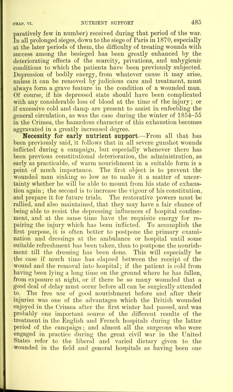 paratively few in number) received during that period of the war. In all prolonged sieges, down to the siege of Paris in 1870, especially at the later periods of them, the difficulty of treating wounds with success among the besieged has been greatly enhanced by the deteriorating effects of the scarcity, privations, and unhygienic conditions to which the patients have been previously subjected. Depression of bodily energy, from whatever cause it may arise, unless it can be removed by judicious care and treatment, must always form a grave feature in the condition of a wounded man. Of course, if his depressed state should have been complicated with any considerable loss of blood at the time of the injury; or if excessive cold and damp are present to assist in enfeebling the general circulation, as was the case during the winter of 1854-55 in the Crimea, the hazardous character of this exhaustion becomes aggravated in a greatly increased degree. Necessity for early nutrient support.—From all that has been previously said, it follows that in all severe gunshot wounds inflicted during a campaign, but especially whenever there has been previous constitutional deterioration, the administration, as early as practicable, of warm nourishment in a suitable form is a point of much importance. The first object is to prevent the wounded man sinking so low as to make it a matter of uncer- tainty whether he will be able to mount from his state of exhaus- tion again; the second is to'increase the vigour of his constitution, and prepare it for future trials. The restorative powers must be rallied, and also maintained, that they may have a fair chance of being able to resist the depressing influences of hospital confine- ment, and at the same time have the requisite energy for re- pairing the injury which has been inflicted. To accomplish the first purpose, it is often better to postpone the primary exami- nation and dressings at the ambulance or hospital until some suitable refreshment has been taken, than to postpone the nourish- ment till the dressing has been done. This will especially be the case if much time has elapsed between the receipt of the wound and the removal into hospital; if the patient is cold from having been lying a long time on the ground where he has fallen, from exposure at night, or if there be so many wounded that a good deal of delay must occur before all can be surgically attended to. The free use of good nourishment before and after their injuries was one of the advantages which the British wounded enjoyed in the Crimea after the first winter had passed, and was probably one important source of the different results of the treatment in the English and French hospitals during the latter period of the campaign; and almost all the surgeons who were engaged in practice during the great civil war in the United States refer to the liberal and varied dietary given to the wounded in the field and general hospitals as having been one