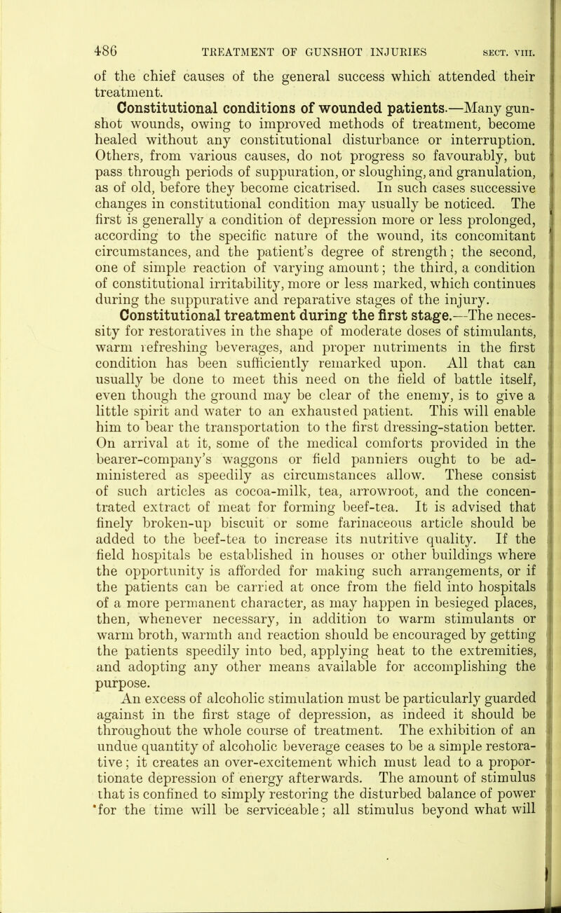 of the chief causes of the general success which attended their treatment. Constitutional conditions of wounded patients.—Many gun- shot wounds, owing to improved methods of treatment, become healed without any constitutional disturbance or interruption. Others, from various causes, do not progress so favourably, but • pass through periods of suppuration, or sloughing, and granulation, as of old, before they become cicatrised. In such cases successive changes in constitutional condition may usually be noticed. The first is generally a condition of depression more or less prolonged, according to the specific nature of the wound, its concomitant circumstances, and the patient’s degree of strength; the second, one of simple reaction of varying amount; the third, a condition of constitutional irritability, more or less marked, which continues during the suppurative and reparative stages of the injury. Constitutional treatment during the first stage.—The neces- sity for restoratives in the shape of moderate doses of stimulants, warm refreshing beverages, and proper nutriments in the first j condition has been sufficiently remarked upon. All that can usually be done to meet this need on the field of battle itself, ! even though the ground may be clear of the enemy, is to give a little spirit and water to an exhausted patient. This will enable . him to bear the transportation to the first dressing-station better. I On arrival at it, some of the medical comforts provided in the . bearer-company’s waggons or field panniers ought to be ad- ministered as speedily as circumstances allow. These consist of such articles as cocoa-milk, tea, arrowroot, and the concen- trated extract of meat for forming beef-tea. It is advised that * finely broken-up biscuit or some farinaceous article should be j added to the beef-tea to increase its nutritive quality. If the field hospitals be established in houses or other buildings where the opportunity is afforded for making such arrangements, or if the patients can be carried at once from the field into hospitals ;.i of a more permanent character, as may happen in besieged places, then, whenever necessary, in addition to warm stimulants or warm broth, warmth and reaction should be encouraged by getting fj the patients speedily into bed, applying heat to the extremities, 1 and adopting any other means available for accomplishing the purpose. An excess of alcoholic stimulation must be particularly guarded against in the first stage of depression, as indeed it should be J throughout the whole course of treatment. The exhibition of an ; undue quantity of alcoholic beverage ceases to be a simple restora- tive ; it creates an over-excitement which must lead to a propor- tionate depression of energy afterwards. The amount of stimulus that is confined to simply restoring the disturbed balance of power ‘for the time will be serviceable; all stimulus beyond what will : i .