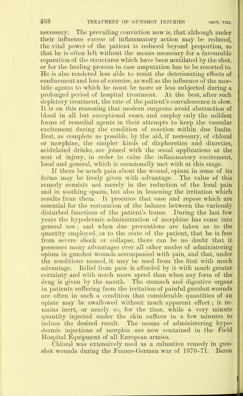 necessary. The prevailing conviction now is, that although under their influence excess of inflammatory action may be reduced, the vital power of the patient is reduced beyond proportion, so that he is often left without the means necessary for a favourable reparation of the structures which have been mutilated by the shot, or for the healing process in case amputation has to be resorted to. He is also rendered less able to resist the deteriorating effects of confinement and loss of exercise, as well as the influence of the mor- bific agents to which he must be more or less subjected during a prolonged period of hospital treatment. At the best, after such depletory treatment, the rate of the patient’s convalescence is slow. 1 It is on this reasoning that modern surgeons avoid abstraction of ! blood in all but exceptional cases, and employ only the mildest forms of remedial agents in their attempts to keep the vascular excitement during the condition of reaction within due limits, j Eest, as complete as possible, by the aid, if necessary, of chloral or morphine, the simpler kinds of diaphoretics and diuretics, ‘ acidulated drinks, are joined with the usual applications at the seat of injury, in order to calm the inflammatory excitement, ; local and general, which is occasionally met with at this stage. If there be much pain about the wound, opium in some of its forms may be freely given with advantage. The value of this remedy consists not merely in the reduction of the local pain and in soothing spasm, but also in lessening the irritation which results from them. It procures that ease and repose which are essential for the restoration of the balance between the variously disturbed functions of the patient’s frame. During the last few years the hypodermic administration of morphine has come into general use; and when due precautions are taken as to the quantity employed, as to the state of the patient, that he is free from severe shock or collapse, there can be no doubt that it \ possesses many advantages over all other modes of administering j opium in gunshot wounds accompanied with pain, and that, under the conditions named, it may be used from the first with much advantage. Eelief from pain is afforded by it with much greater 1 certainty and with much more speed than when any form of the drug is given by the mouth. The stomach and digestive organs j in patients suffering from the irritation of painful gunshot wounds are often in such a condition that considerable quantities of an opiate may be swallowed without much apparent effect; it re- mains inert, or nearly so, for the time, while a very minute j quantity injected under the skin suffices in a few minutes to I induce the desired result. The means of administering hypo- | dermic injections of morphia are now contained in the Field ' Hospital Equipment of all European armies. Chloral was extensively used as a calmative remedy in gun- shot wounds during the Franco-Herman war of 1870-71. Baron i