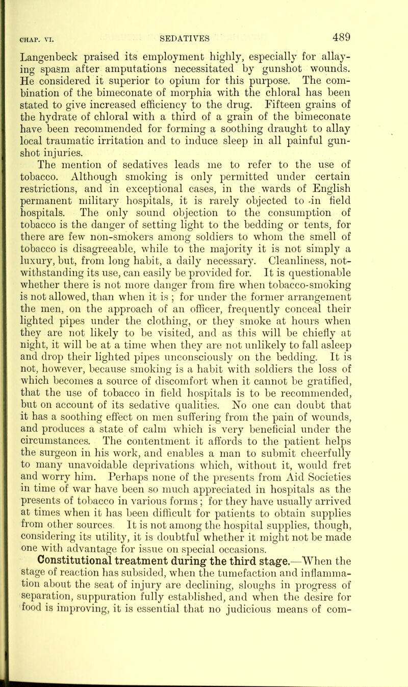 Langenbeck praised its employment highly, especially for allay- ing spasm after amputations necessitated by gunshot wounds. He considered it superior to opium for this purpose. The com- bination of the bimeconate of morphia with the chloral has been stated to give increased efficiency to the drug. Fifteen grains of the hydrate of chloral with a third of a grain of the bimeconate have been recommended for forming a soothing draught to allay local traumatic irritation and to induce sleep in all painful gun- shot injuries. The mention of sedatives leads me to refer to the use of tobacco. Although smoking is only permitted under certain restrictions, and in exceptional cases, in the wards of English permanent military hospitals, it is rarely objected to -in field hospitals. The only sound objection to the consumption of tobacco is the danger of setting light to the bedding or tents, for there are few non-smokers among soldiers to whom the smell of tobacco is disagreeable, while to the majority it is not simply a luxury, but, from long habit, a daily necessary. Cleanliness, not- withstanding its use, can easily be provided for. It is questionable whether there is not more danger from fire when tobacco-smoking is not allowed, than when it is ; for under the former arrangement the men, on the approach of an officer, frequently conceal their lighted pipes under the clothing, or they smoke at hours when they are not likely to be visited, and as this will be chiefly at night, it will be at a time when they are not unlikely to fall asleep and drop their lighted pipes unconsciously on the bedding. It is not, however, because smoking is a habit with soldiers the loss of which becomes a source of discomfort when it cannot be gratified, that the use of tobacco in field hospitals is to be recommended, but on account of its sedative qualities. Ho one can doubt that it has a soothing effect on men suffering from the pain of wounds, and produces a state of calm which is very beneficial under the circumstances. The contentment it affords to the patient helps the surgeon in his work, and enables a man to submit cheerfully to many unavoidable deprivations which, without it, would fret and worry him. Perhaps none of the presents from Aid Societies in time of war have been so much appreciated in hospitals as the presents of tobacco in various forms; for they have usually arrived at times when it has been difficult for patients to obtain supplies from other sources It is not among the hospital supplies, though, considering its utility, it is doubtful whether it might not be made one with advantage for issue on special occasions. Constitutional treatment during the third stage.—When the stage of reaction has subsided, when the tumefaction and inflamma- tion about the seat of injury are declining, sloughs in progress of separation, suppuration fully established, and when the desire for food is improving, it is essential that no judicious means of com-