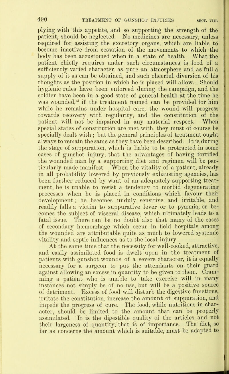 plying with this appetite, and so supporting the strength of the patient, should be neglected. No medicines are necessary, unless required for assisting the excretory organs, which are liable to become inactive from cessation of the movements to which the body has been accustomed when in a state of health. What the patient chiefly requires under such circumstances is food of a sufficiently varied character, as pure an atmosphere and as full a supply of it as can be obtained, and such cheerful diversion of his thoughts as the position in which he is placed will allow. Should hygienic rules have been enforced during the campaign, and the soldier have been in a good state of general health at the time he was wounded,31 if the treatment named can be provided for him while he remains under hospital care, the wound will progress towards recovery with regularity, and the constitution of the patient will not be impaired in any material respect. When special states of constitution are met with, they must of course be specially dealt with ; but the general principles of treatment ought always to remain the same as they have been described. It is during the stage of suppuration, which is liable to be protracted in some cases of gunshot injury, that the advantages of having fortified > the wounded man by a supporting diet and regimen will be par- ticularly made manifest. When the vitality of a patient, already j in all probability lowered by previously exhausting agencies, has been further reduced by want of an adequately supporting treat- ; ment, he is unable to resist a tendency to morbid degenerating processes when he is placed in conditions which favour their development; he becomes unduly sensitive and irritable, and readily falls a victim to suppurative fever or to pyaemia, or be- .» comes the subject of visceral disease, which ultimately leads to a fatal issue. There can be no doubt also that many of the cases of secondary haemorrhage which occur in field hospitals among the wounded are attributable quite as much to lowered systemic i vitality and septic influences as to the local injury. At the same time that the necessity for well-cooked, attractive, ? and easily assimilated food is dwelt upon in the treatment of patients with gunshot wounds of a severe character, it is equally 1 necessary for a surgeon to put the attendants on their guard against allowing an excess in quantity to be given to them. Cram- ming a patient who is unable to take exercise will in many instances not simply be of no use, but will be a positive source of detriment. Excess of food will disturb the digestive functions, irritate the constitution, increase the amount of suppuration, and impede the progress of cure. The food, while nutritious in char- acter, should be limited to the amount that can be properly assimilated. It is the digestible quality of the articles, and not their largeness of quantity, that is of importance. The diet, so far as concerns the amount which is suitable, must be adapted to