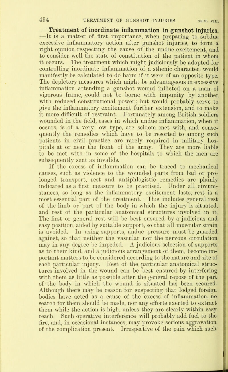 Treatment of inordinate inflammation in gunshot injuries. —It is a matter of first importance, when preparing to subdue excessive inflammatory action after gunshot injuries, to form a right opinion respecting the cause of the undue excitement, and to consider well the state of constitution of the patient in whom it occurs. The treatment which might judiciously be adopted for controlling inordinate inflammation of a sthenic character, would manifestly be calculated to do harm if it were of an opposite type. The depletory measures which might be advantageous in excessive inflammation attending a gunshot wound inflicted on a man of vigorous frame, could not be borne with impunity by another with reduced constitutional power; but would probably serve to give the inflammatory excitement further extension, and to make it more difficult of restraint. Fortunately among British soldiers wounded in the field, cases in which undue inflammation, when it occurs, is of a very low type, are seldom met with, and conse- quently the remedies which have to be resorted to among such patients in civil practice are rarely required in military hos- pitals at or near the front of the army. They are more liable to be met with in some of the hospitals to which the men are subsequently sent as invalids. If the excess of inflammation can be traced to mechanical causes, such as violence to the wounded parts from bad or pro- longed transport, rest and antiphlogistic remedies are plainly indicated as a first measure to be practised. Under all circum- stances, so long as the inflammatory excitement lasts, rest is a most essential part of the treatment. This includes general rest of the limb or part of the body in which the injury is situated, and rest of the particular anatomical structures involved in it. The first or general rest will be best ensured by a judicious and easy position, aided by suitable support, so that all muscular strain is avoided. In using supports, undue pressure must be guarded against, so that neither the vascular nor the nervous circulation may in any degree be impeded. A judicious selection of supports as to their kind, and a judicious arrangement of them, become im- portant matters to be considered according to the nature and site of each particular injury. Rest of the particular anatomical struc- tures involved in the wound can be best ensured by interfering with them as little as possible after the general repose of the part of the body in which the wound is situated has been secured. Although there may be reason for suspecting that lodged foreign bodies have acted as a cause of the excess of inflammation, no search for them should be made, nor any efforts exerted to extract them while the action is high, unless they are clearly within easy reach. Such operative interference will probably add fuel to the fire, and, in occasional instances, may provoke serious aggravation of the complication present. Irrespective of the pain which such I I ; |