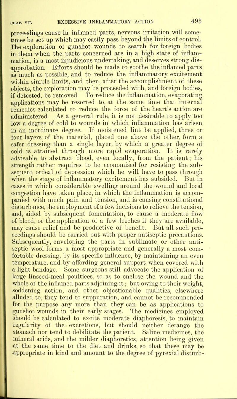 proceedings cause in inflamed parts, nervous irritation will some- times be set up which may easily pass beyond the limits of control. The exploration of gunshot wounds to search for foreign bodies in them when the parts concerned are in a high state of inflam- mation, is a most injudicious undertaking, and deserves strong dis- approbation. Efforts should be made to soothe the inflamed parts as much as possible, and to reduce the inflammatory excitement within simple limits, and then, after the accomplishment of these objects, the exploration may be proceeded with, and foreign bodies, if detected, be removed. To reduce the inflammation, evaporating applications may be resorted to, at the same time that internal remedies calculated to reduce the force of the heart’s action are administered. As a general rule, it is not desirable to apply too low a degree of cold to wounds in which inflammation has arisen in an inordinate degree. If moistened lint be applied, three or four layers of the material, placed one above the other, form a safer dressing than a single layer, by which a greater degree of cold is attained through more rapid evaporation. It is rarely advisable to abstract blood, even locally, from the patient; his strength rather requires to be economised for resisting the sub- sequent ordeal of depression which he will have to pass through when the stage of inflammatory excitement has subsided. But in cases in which considerable swelling around the wound and local congestion have taken place, in which the inflammation is accom- panied with much pain and tension, and is causing constitutional disturbance,the employment of a few incisions to relieve the tension, and, aided by subsequent fomentation, to cause a moderate flow of blood, or the application of a few leeches if they are available, may cause relief and be productive of benefit. But all such pro- ceedings should be carried out with proper antiseptic precautions. Subsequently, enveloping the parts in sublimate or other anti- septic wool forms a most appropriate and generally a most com- fortable dressing, by its specific influence, by maintaining an even temperature, and by affording general support when covered with a light bandage. Some surgeons still advocate the application of large linseed-meal poultices, so as to enclose the wound and the whole of the inflamed parts adjoining it; but owing to their weight, soddening action, and other objectionable qualities, elsewhere alluded to, they tend to suppuration, and cannot be recommended for the purpose any more than they can be as applications to gunshot wounds in their early stages. The medicines employed should be calculated to excite moderate diaphoresis, to maintain regularity of the excretions, but should neither derange the stomach nor tend to debilitate the patient. Saline medicines, the mineral acids, and the milder diaphoretics, attention being given at the same time to the diet and drinks, so that these may be •appropriate in kind and amount to the degree of pyrexial disturb-