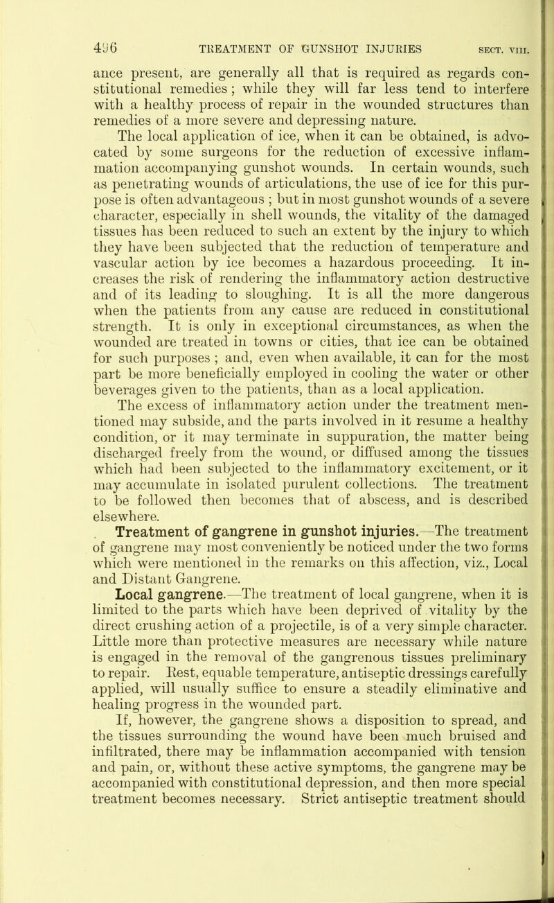 ance present, are generally all that is required as regards con- stitutional remedies; while they will far less tend to interfere with a healthy process of repair in the wounded structures than remedies of a more severe and depressing nature. The local application of ice, when it can be obtained, is advo- : cated by some surgeons for the reduction of excessive inflam- mation accompanying gunshot wounds. In certain wounds, such as penetrating wounds of articulations, the use of ice for this pur- pose is often advantageous ; but in most gunshot wounds of a severe i character, especially in shell wounds, the vitality of the damaged tissues has been reduced to such an extent by the injury to which they have been subjected that the reduction of temperature and vascular action by ice becomes a hazardous proceeding. It in- creases the risk of rendering the inflammatory action destructive and of its leading to sloughing. It is all the more dangerous when the patients from any cause are reduced in constitutional strength. It is only in exceptional circumstances, as when the wounded are treated in towns or cities, that ice can be obtained j for such purposes ; and, even when available, it can for the most part be more beneficially employed in cooling the water or other beverages given to the patients, than as a local application. The excess of inflammatory action under the treatment men- j tioned may subside, and the parts involved in it resume a healthy j condition, or it may terminate in suppuration, the matter being discharged freely from the wound, or diffused among the tissues j which had been subjected to the inflammatory excitement, or it ,i may accumulate in isolated purulent collections. The treatment to be followed then becomes that of abscess, and is described ; elsewhere. Treatment of gangrene in gunshot injuries.—The treatment of gangrene may most conveniently be noticed under the two forms | which were mentioned in the remarks on this affection, viz., Local i and Distant Gangrene. Local gangrene.—The treatment of local gangrene, when it is limited to the parts which have been deprived of vitality by the ■ direct crushing action of a projectile, is of a very simple character. Little more than protective measures are necessary while nature t is engaged in the removal of the gangrenous tissues preliminary to repair. Rest, equable temperature, antiseptic dressings carefully ; applied, will usually suffice to ensure a steadily eliminative and » healing progress in the wounded part. If, however, the gangrene shows a disposition to spread, and the tissues surrounding the wound have been much bruised and infiltrated, there may be inflammation accompanied with tension and pain, or, without these active symptoms, the gangrene may be accompanied with constitutional depression, and then more special treatment becomes necessary. Strict antiseptic treatment should -