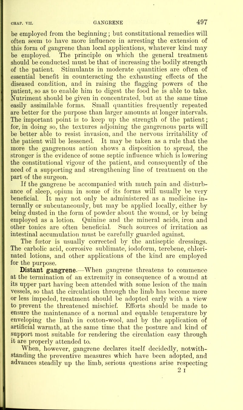 be employed from the beginning; but constitutional remedies will often seem to have more influence in arresting the extension of this form of gangrene than local applications, whatever kind may be employed. The principle on which the general treatment should be conducted must be that of increasing the bodily strength of the patient. Stimulants in moderate quantities are often of essential benefit in counteracting the exhausting effects of the diseased condition, and in raising the flagging powers of the patient, so as to enable him to digest the food he is able to take. Nutriment should be given in concentrated, but at the same time easily assimilable forms. Small quantities frequently repeated are better for the purpose than larger amounts at longer intervals. The important point is to keep up the strength of the patient; for, in doing so, the textures adjoining the gangrenous parts will be better able to resist invasion, and the nervous irritability of the patient will be lessened. It may be taken as a rule that the more the gangrenous action shows a disposition to spread, the stronger is the evidence of some septic influence which is lowering the constitutional vigour of the patient, and consequently of the need of a supporting and strengthening line of treatment on the part of the surgeon. If the gangrene be accompanied with much pain and disturb- ance of sleep, opium in some of its forms will usually be very beneficial. It may not only be administered as a medicine in- ternally or subcutaneously, but may be applied locally, either by being dusted in the form of powder about the wound, or by being employed as a lotion. Quinine and the mineral acids, iron and other tonics are often beneficial. Such sources of irritation as. intestinal accumulation must be carefully guarded against. The foetor is usually corrected by the antiseptic dressings. The carbolic acid, corrosive sublimate, iodoform, terebene, chlori- nated lotions, and other applications of the kind are employed for the purpose. Distant gangrene.—When gangrene threatens to commence at the termination of an extremity in consequence of a wound at its upper part having been attended with some lesion of the main vessels, so that the circulation through the limb has become more or less impeded, treatment should be adopted early with a view to prevent the threatened mischief. Efforts should be made to ensure the maintenance of a normal and equable temperature by enveloping the limb in cotton-wool, and by the application of artificial warmth, at the same time that the posture and kind of support most suitable for rendering the circulation easy through it are properly attended to. When, however, gangrene declares itself decidedly, notwith- standing the preventive measures which have been adopted, and advances steadily up the limb, serious questions arise respecting 2 i