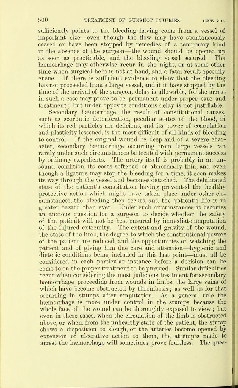 sufficiently points to the bleeding having come from a vessel of important size—even though the flow may have spontaneously ; ceased or have been stopped by remedies of a temporary kind in the absence of the surgeon-—the wound should be opened up as soon as practicable, and the bleeding vessel secured. The haemorrhage may otherwise recur in the night, or at some other • time when surgical help is not at hand, and a fatal result speedily ensue. If there is sufficient evidence to show that the bleeding has not proceeded from a large vessel, and if it have stopped by the time of the arrival of the surgeon, delay is allowable, for the arrest in such a case may prove to be permanent under proper care and 1 treatment; but under opposite conditions delay is not justifiable. Secondary haemorrhage, the result of constitutional causes, such as scorbutic deterioration, peculiar states of the blood, in which its red particles are deficient, and its power of coagulation and plasticity lessened, is the most difficult of all kinds of bleeding to control. If the original wound be deep and of a severe char- acter, secondary haemorrhage occurring from large vessels can rarely under such circumstances be treated with permanent success by ordinary expedients. The artery itself is probably in an un- sound condition, its coats softened or abnormally thin, and even though a ligature may stop the bleeding for a time, it soon makes its way through the vessel and becomes detached. The debilitated state of the patient’s constitution having prevented the healthy protective action which might have taken place under other cir- cumstances, the bleeding then recurs, and the patient’s life is in greater hazard than ever. Under such circumstances it becomes j an anxious question for a surgeon to decide whether the safety * of the patient will not be best ensured by immediate amputation of the injured extremity. The extent and gravity of the wound, j the state of the limb, the degree to which the constitutional powers of the patient are reduced, and the opportunities of watching the patient and of giving him due care and attention—hygienic and dietetic conditions being included in this last point—must all be considered in each particular instance before a decision can be come to on the proper treatment to be pursued. Similar difficulties occur when considering the most judicious treatment for secondary haemorrhage proceeding from wounds in limbs, the large veins of which have become obstructed by thrombosis ; as well as for that occurring in stumps after amputation. As a general rule the haemorrhage is more under control in the stumps, because the whole face of the wound can be thoroughly exposed to view ; but even in these cases, when the circulation of the limb is obstructed above, or when, from the unhealthy state of the patient, the stump shows a disposition to slough, or the arteries become opened by extension of ulcerative action to them, the attempts made to arrest the haemorrhage will sometimes prove fruitless. The ques-