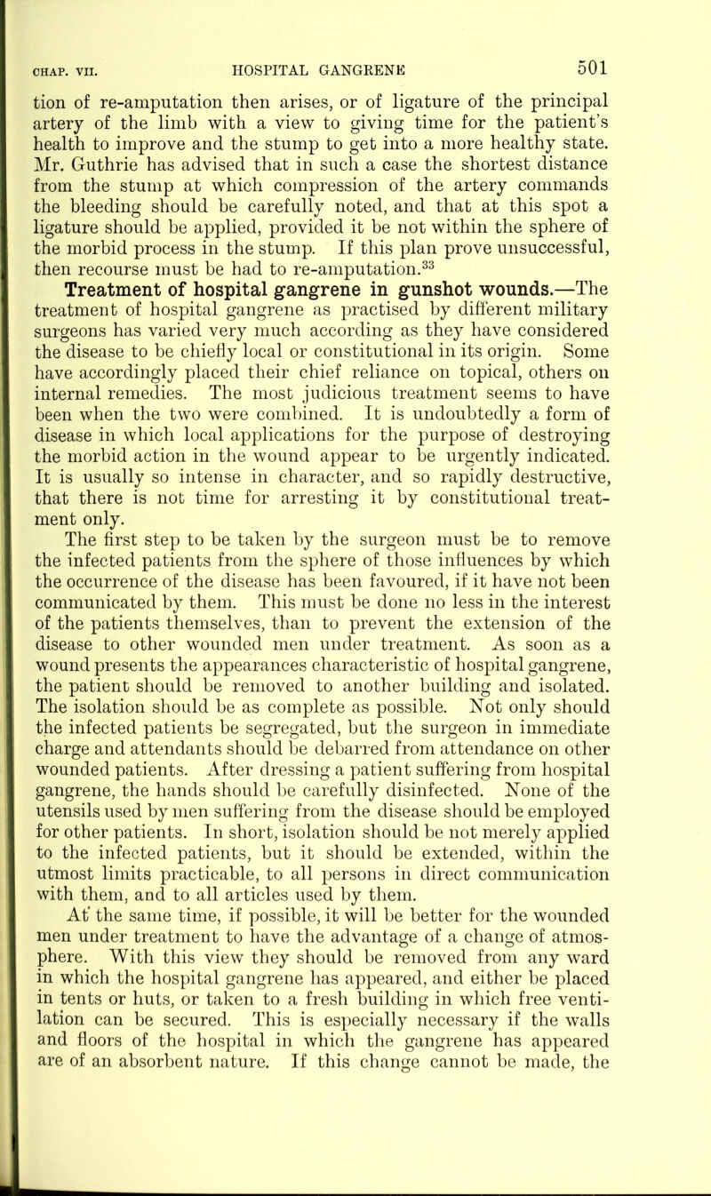 tion of re-amputation then arises, or of ligature of the principal artery of the limb with a view to giving time for the patient’s health to improve and the stump to get into a more healthy state. Mr. Guthrie has advised that in such a case the shortest distance from the stump at which compression of the artery commands the bleeding should be carefully noted, and that at this spot a ligature should be applied, provided it be not within the sphere of the morbid process in the stump. If this plan prove unsuccessful, then recourse must be had to re-amputation.33 Treatment of hospital gangrene in gunshot wounds.—The treatment of hospital gangrene as practised by different military surgeons has varied very much according as they have considered the disease to be chiefly local or constitutional in its origin. Some have accordingly placed their chief reliance on topical, others on internal remedies. The most judicious treatment seems to have been when the two were combined. It is undoubtedly a form of disease in which local applications for the purpose of destroying the morbid action in the wound appear to be urgently indicated. It is usually so intense in character, and so rapidly destructive, that there is not time for arresting it by constitutional treat- ment only. The first step to be taken by the surgeon must be to remove the infected patients from the sphere of those influences by which the occurrence of the disease has been favoured, if it have not been communicated by them. This must be done no less in the interest of the patients themselves, than to prevent the extension of the disease to other wounded men under treatment. As soon as a wound presents the appearances characteristic of hospital gangrene, the patient should be removed to another building and isolated. The isolation should be as complete as possible. Not only should the infected patients be segregated, but the surgeon in immediate charge and attendants should be debarred from attendance on other wounded patients. After dressing a patient suffering from hospital gangrene, the hands should be carefully disinfected. None of the utensils used by men suffering from the disease should be employed for other patients. In short, isolation should be not merely applied to the infected patients, but it should be extended, within the utmost limits practicable, to all persons in direct communication with them, and to all articles used by them. At’ the same time, if possible, it will be better for the wounded men under treatment to have the advantage of a change of atmos- phere. With this view they should be removed from any ward in which the hospital gangrene has appeared, and either be placed in tents or huts, or taken to a fresh building in which free venti- lation can be secured. This is especially necessary if the walls and floors of the hospital in which the gangrene has appeared are of an absorbent nature. If this change cannot be made, the