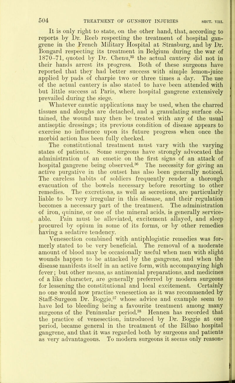 It is only right to state, on the other hand, that, according to reports by Dr. Eeeb respecting the treatment of hospital gan- ; grene in the French Military Hospital at Strasburg, and by Dr. Bongard respecting its treatment in Belgium during the war of 1870-71, quoted by Dr. Chenu,35 the actual cautery did not in their hands arrest its progress. Both of these surgeons have reported that they had better success with simple lemon-juice applied by pads of charpie two or three times a day. The use of the actual cautery is also stated to have been attended with but little success at Paris, where hospital gangrene extensively prevailed during the siege. Whatever caustic applications may be used, when the charred tissues and sloughs are detached, and a granulating surface ob- tained, the wound may then be treated with any of the usual antiseptic dressings; its previous condition of disease appears to exercise no influence upon its future progress when once the morbid action has been fully checked. The constitutional treatment must vary with the varying states of patients. Some surgeons have strongly advocated the 1 administration of an emetic on the first signs of an attack of hospital gangrene being observed.36 The necessity for giving an J active purgative in the outset has also been generally noticed. The careless habits of soldiers frequently render a thorough ; evacuation of the bowels necessary before resorting to other ■: remedies. The excretions, as well as secretions, are particularly ; liable to be very irregular in this disease, and their regulation becomes a necessary part of the treatment. The administration of iron, quinine, or one of the mineral acids, is generally service- 1 able. Pain must be alleviated, excitement allayed, and sleep ; procured by opium in some of its forms, or by other remedies having a sedative tendency. Venesection combined with antiphlogistic remedies was for- merly stated to be very beneficial. The removal of a moderate amount of blood may be occasionally useful when men with slight wounds happen to be attacked by the gangrene, and when the disease manifests itself in an active form, with accompanying high fever; but other means, as antimonial preparations, and medicines of a like character, are generally preferred by modern surgeons for lessening the constitutional and local excitement. Certainly ; no one would now practise venesection as it was recommended by Staff-Surgeon Dr. Boggie,37 whose advice and example seem to have led to bleeding being a favourite treatment among many surgeons of the Peninsular period.38 Hennen has recorded that the practice of venesection, introduced by Dr. Boggie at one period, became general in the treatment of the Bilbao hospital gangrene, and that it was regarded both by surgeons and patients as very advantageous. To modern surgeons it seems only reason- 1 -