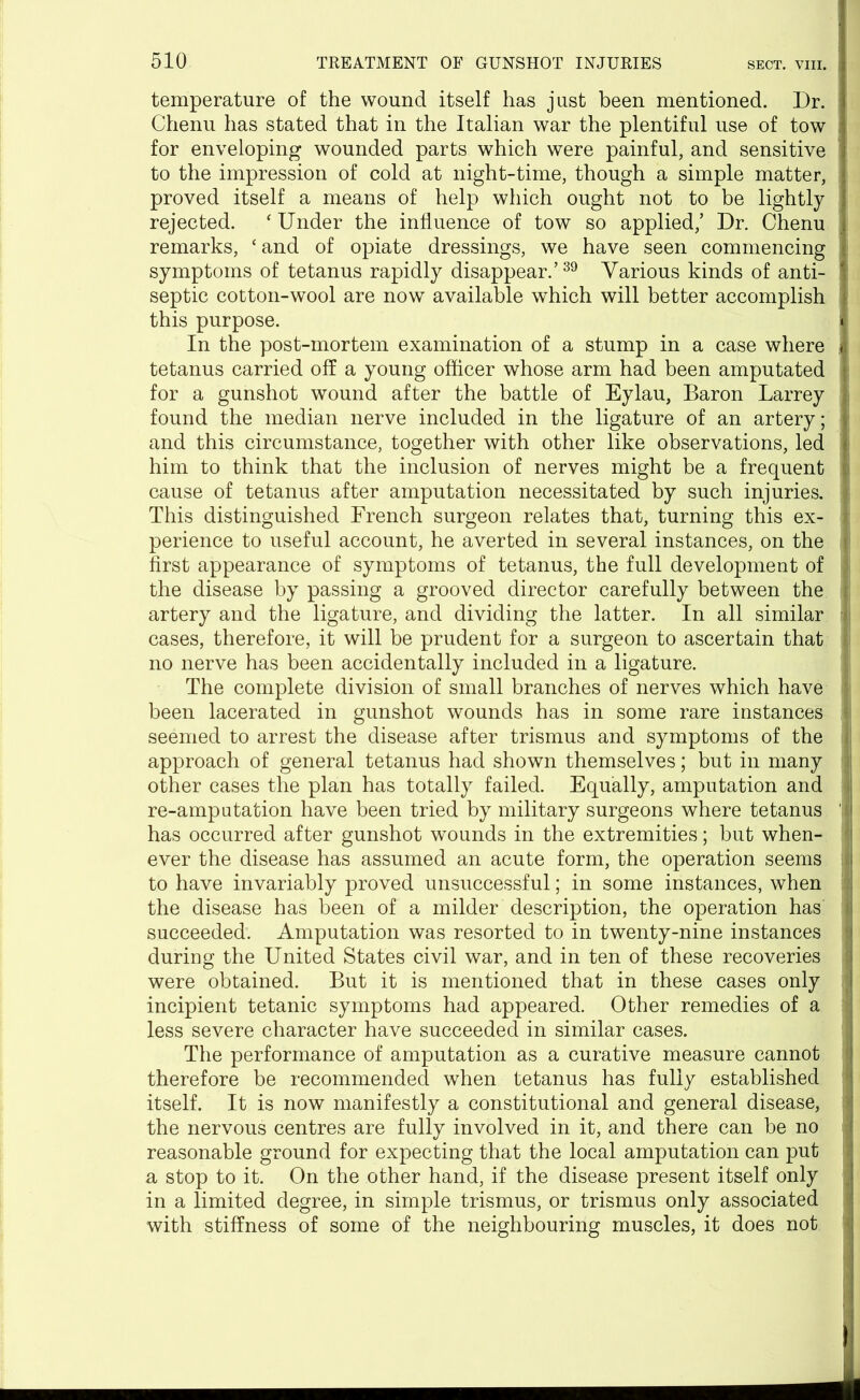 temperature of the wound itself has just been mentioned. Dr. 1 Chenu has stated that in the Italian war the plentiful use of tow for enveloping wounded parts which were painful, and sensitive ' to the impression of cold at night-time, though a simple matter, i proved itself a means of help which ought not to be lightly rejected. ‘ Under the influence of tow so applied/ Dr. Chenu remarks, ‘and of opiate dressings, we have seen commencing symptoms of tetanus rapidly disappear.’39 Various kinds of anti- septic cotton-wool are now available which will better accomplish this purpose. | j In the post-mortem examination of a stump in a case where . tetanus carried off a young officer whose arm had been amputated for a gunshot wound after the battle of Eylau, Baron Larrey found the median nerve included in the ligature of an artery; and this circumstance, together with other like observations, led him to think that the inclusion of nerves might be a frequent cause of tetanus after amputation necessitated by such injuries. This distinguished French surgeon relates that, turning this ex- I perience to useful account, he averted in several instances, on the I first appearance of symptoms of tetanus, the full development of the disease by passing a grooved director carefully between the artery and the ligature, and dividing the latter. In all similar cases, therefore, it will be prudent for a surgeon to ascertain that no nerve has been accidentally included in a ligature. The complete division of small branches of nerves which have been lacerated in gunshot wounds has in some rare instances i| seemed to arrest the disease after trismus and symptoms of the approach of general tetanus had shown themselves; but in many ! other cases the plan has totally failed. Equally, amputation and re-amputation have been tried by military surgeons where tetanus u has occurred after gunshot wounds in the extremities; but when- ever the disease has assumed an acute form, the operation seems j to have invariably proved unsuccessful; in some instances, when the disease has been of a milder description, the operation has I succeeded. Amputation was resorted to in twenty-nine instances during the United States civil war, and in ten of these recoveries | were obtained. But it is mentioned that in these cases only incipient tetanic symptoms had appeared. Other remedies of a less severe character have succeeded in similar cases. The performance of amputation as a curative measure cannot therefore be recommended when tetanus has fully established itself. It is now manifestly a constitutional and general disease, the nervous centres are fully involved in it, and there can be no j reasonable ground for expecting that the local amputation can put a stop to it. On the other hand, if the disease present itself only in a limited degree, in simple trismus, or trismus only associated with stiffness of some of the neighbouring muscles, it does not I