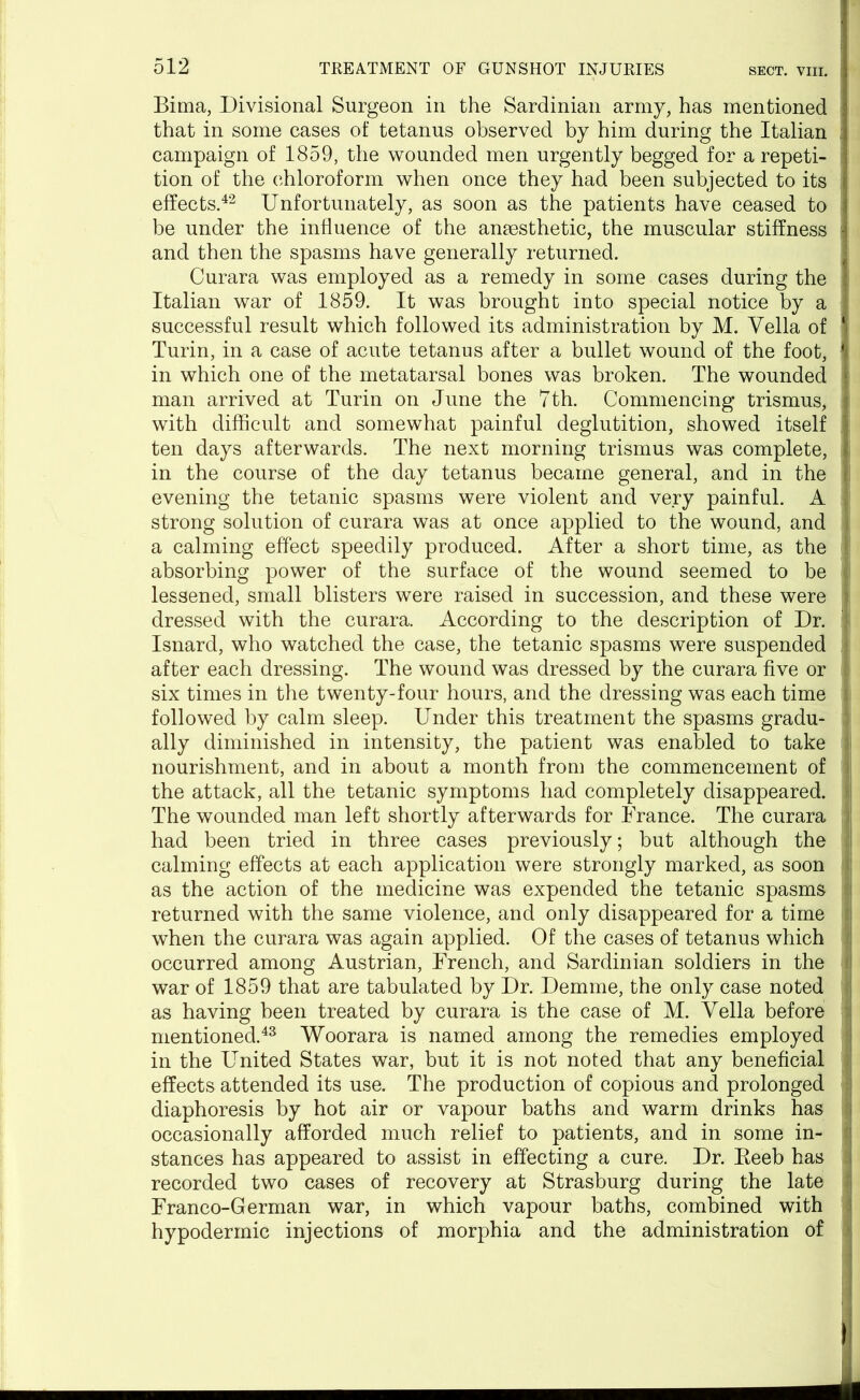 Bima, Divisional Surgeon in the Sardinian army, has mentioned that in some cases of tetanus observed by him during the Italian ; campaign of 1859, the wounded men urgently begged for a repeti- tion of the chloroform when once they had been subjected to its effects.42 Unfortunately, as soon as the patients have ceased to be under the influence of the anaesthetic, the muscular stiffness and then the spasms have generally returned. Curara was employed as a remedy in some cases during the Italian war of 1859. It was brought into special notice by a successful result which followed its administration by M. Vella of Turin, in a case of acute tetanus after a bullet wound of the foot, in which one of the metatarsal bones was broken. The wounded man arrived at Turin on June the 7th. Commencing trismus, with difficult and somewhat painful deglutition, showed itself ten days afterwards. The next morning trismus was complete, in the course of the day tetanus became general, and in the evening the tetanic spasms were violent and very painful. A strong solution of curara was at once applied to the wound, and f a calming effect speedily produced. After a short time, as the I absorbing power of the surface of the wound seemed to be . lessened, small blisters were raised in succession, and these were j dressed with the curara. According to the description of Dr. : Isnard, who watched the case, the tetanic spasms were suspended f after each dressing. The wound was dressed by the curara five or . six times in the twenty-four hours, and the dressing was each time followed by calm sleep. Under this treatment the spasms gradu- ally diminished in intensity, the patient was enabled to take j nourishment, and in about a month from the commencement of the attack, all the tetanic symptoms had completely disappeared. The wounded man left shortly afterwards for France. The curara had been tried in three cases previously; but although the calming effects at each application were strongly marked, as soon ; as the action of the medicine was expended the tetanic spasms j returned with the same violence, and only disappeared for a time when the curara was again applied. Of the cases of tetanus which occurred among Austrian, French, and Sardinian soldiers in the i war of 1859 that are tabulated by Dr. Demme, the only case noted as having been treated by curara is the case of M. Vella before mentioned.43 Woorara is named among the remedies employed in the United States war, but it is not noted that any beneficial effects attended its use. The production of copious and prolonged diaphoresis by hot air or vapour baths and warm drinks has occasionally afforded much relief to patients, and in some in- stances has appeared to assist in effecting a cure. Dr. Beeb has recorded two cases of recovery at Strasburg during the late Franco-German war, in which vapour baths, combined with hypodermic injections of morphia and the administration of