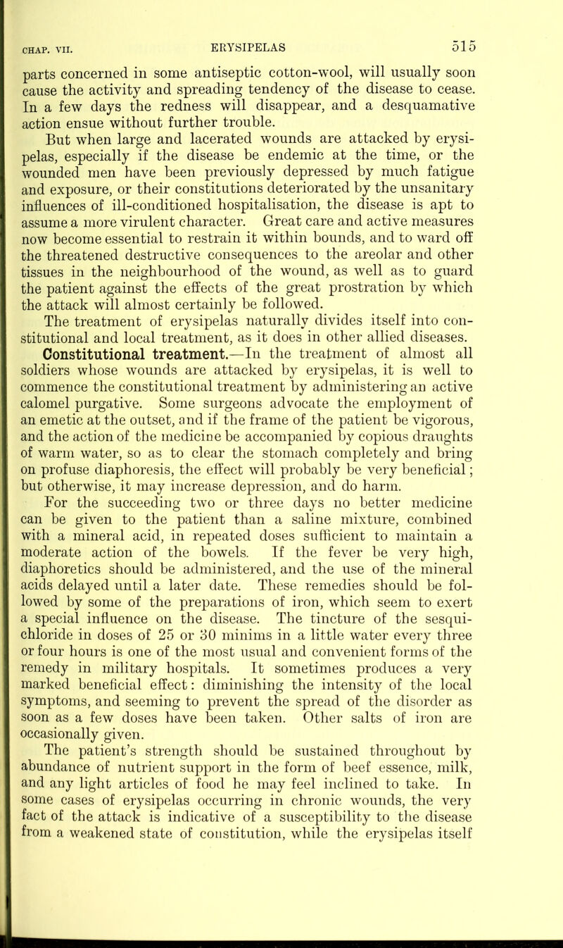 parts concerned in some antiseptic cotton-wool, will usually soon cause the activity and spreading tendency of the disease to cease. In a few days the redness will disappear, and a desquamative action ensue without further trouble. But when large and lacerated wounds are attacked by erysi- pelas, especially if the disease be endemic at the time, or the wounded men have been previously depressed by much fatigue and exposure, or their constitutions deteriorated by the unsanitary influences of ill-conditioned hospitalisation, the disease is apt to assume a more virulent character. Great care and active measures now become essential to restrain it within bounds, and to ward off the threatened destructive consequences to the areolar and other tissues in the neighbourhood of the wound, as well as to guard the patient against the effects of the great prostration by which the attack will almost certainly be followed. The treatment of erysipelas naturally divides itself into con- stitutional and local treatment, as it does in other allied diseases. Constitutional treatment.—In the treatment of almost all soldiers whose wounds are attacked by erysipelas, it is well to commence the constitutional treatment by administering an active calomel purgative. Some surgeons advocate the employment of an emetic at the outset, and if the frame of the patient be vigorous, and the action of the medicine be accompanied by copious draughts of warm water, so as to clear the stomach completely and bring on profuse diaphoresis, the effect will probably be very beneficial; but otherwise, it may increase depression, and do harm. For the succeeding two or three days no better medicine can be given to the patient than a saline mixture, combined with a mineral acid, in repeated doses sufficient to maintain a moderate action of the bowels. If the fever be very high, diaphoretics should be administered, and the use of the mineral acids delayed until a later date. These remedies should be fol- lowed by some of the preparations of iron, which seem to exert a special influence on the disease. The tincture of the sesqui- chloride in doses of 25 or 30 minims in a little water every three or four hours is one of the most usual and convenient forms of the remedy in military hospitals. It sometimes produces a very marked beneficial effect: diminishing the intensity of the local symptoms, and seeming to prevent the spread of the disorder as soon as a few doses have been taken. Other salts of iron are occasionally given. The patient’s strength should be sustained throughout by abundance of nutrient support in the form of beef essence, milk, and any light articles of food he may feel inclined to take. In some cases of erysipelas occurring in chronic wounds, the very fact of the attack is indicative of a susceptibility to the disease from a weakened state of constitution, while the erysipelas itself