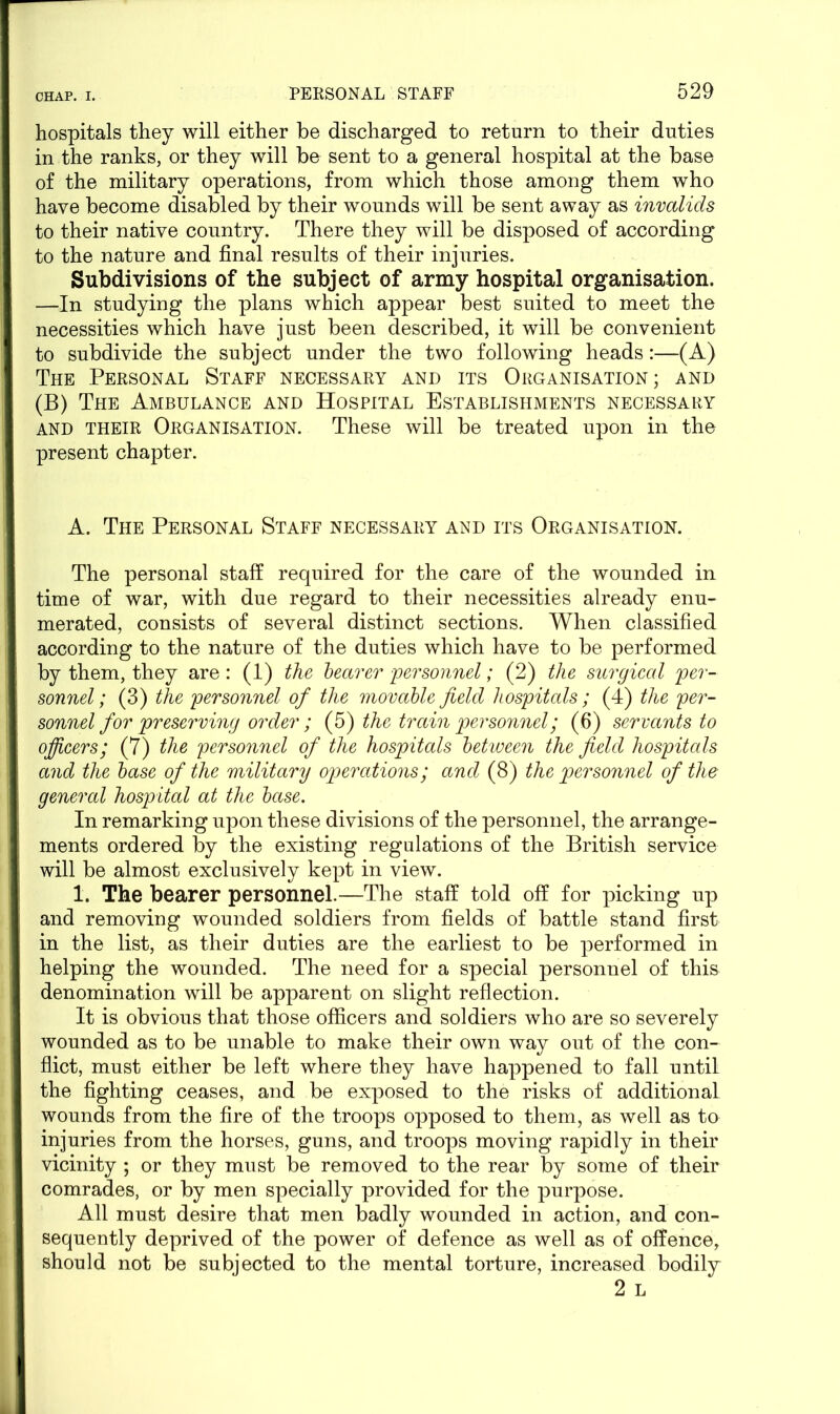 hospitals they will either be discharged to return to their duties in the ranks, or they will be sent to a general hospital at the base of the military operations, from which those among them who have become disabled by their wounds will be sent away as invalids to their native country. There they will be disposed of according to the nature and final results of their injuries. Subdivisions of the subject of army hospital organisation. —In studying the plans which appear best suited to meet the necessities which have just been described, it will be convenient to subdivide the subject under the two following heads:—(A) The Personal Staff necessary and its Organisation; and (B) The Ambulance and Hospital Establishments necessary and THEIR Organisation. These will be treated upon in the present chapter. A. The Personal Staff necessary and its Organisation. The personal staff required for the care of the wounded in time of war, with due regard to their necessities already enu- merated, consists of several distinct sections. When classified according to the nature of the duties which have to be performed by them, they are : (1) the bearer personnel; (2) the surgical per- sonnel; (3) the personnel of the movable field hospitals; (4) the per- sonnel for preserving order ; (5) the train personnel; (6) servants to officers; (7) the personnel of the hospitals between the field hospitals and the base of the military operations; and (8) the personnel of the general hospital at the base. In remarking upon these divisions of the personnel, the arrange- ments ordered by the existing regulations of the British service will be almost exclusively kept in view. 1. The bearer personnel.—The staff told off for picking up and removing wounded soldiers from fields of battle stand first in the list, as their duties are the earliest to be performed in helping the wounded. The need for a special personnel of this denomination will be apparent on slight reflection. It is obvious that those officers and soldiers who are so severely wounded as to be unable to make their own way out of the con- flict, must either be left where they have happened to fall until the fighting ceases, and be exposed to the risks of additional wounds from the fire of the troops opposed to them, as well as to injuries from the horses, guns, and troops moving rapidly in their vicinity ; or they must be removed to the rear by some of their comrades, or by men specially provided for the purpose. All must desire that men badly wounded in action, and con- sequently deprived of the power of defence as well as of offence, should not be subjected to the mental torture, increased bodily 2 L