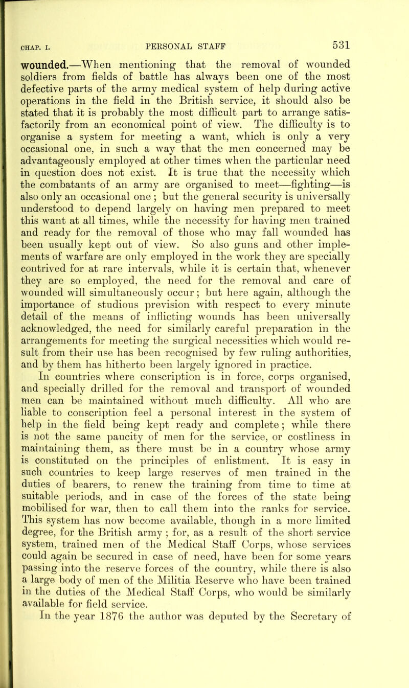 wounded.—When mentioning that the removal of wounded soldiers from fields of battle has always been one of the most defective parts of the army medical system of help during active operations in the field in the British service, it should also be stated that it is probably the most difficult part to arrange satis- factorily from an economical point of view. The difficulty is to organise a system for meeting a want, which is only a very occasional one, in such a way that the men concerned may be advantageously employed at other times when the particular need in question does not exist. It is true that the necessity which the combatants of an army are organised to meet—fighting—is also only an occasional one ; but the general security is universally understood to depend largely on having men prepared to meet this want at all times, while the necessity for having men trained and ready for the removal of those who may fall wounded has been usually kept out of view. So also guns and other imple- ments of warfare are only employed in the work they are specially contrived for at rare intervals, while it is certain that, whenever they are so employed, the need for the removal and care of wounded will simultaneously occur; but here again, although the importance of studious prevision with respect to every minute detail of the means of inflicting wounds has been universally acknowledged, the need for similarly careful preparation in the arrangements for meeting the surgical necessities which would re- sult from their use has been recognised by few ruling authorities, and by them has hitherto been largely ignored in practice. In countries where conscription is in force, corps organised, and specially drilled for the removal and transport of wounded men can be maintained without much difficulty. All who are liable to conscription feel a personal interest in the system of help in the field being kept ready and complete; while there is not the same paucity of men for the service, or costliness in maintaining them, as there must be in a country whose army is constituted on the principles of enlistment. It is easy in such countries to keep large reserves of men trained in the duties of bearers, to renew the training from time to time at suitable periods, and in case of the forces of the state being mobilised for war, then to call them into the ranks for service. This system has now become available, though in a more limited degree, for the British army ; for, as a result of the short service system, trained men of the Medical Staff Corps, whose services could again be secured in case of need, have been for some years passing into the reserve forces of the country, while there is also a large body of men of the Militia Reserve who have been trained in the duties of the Medical Staff Corps, who would be similarly available for field service. In the year 1876 the author was deputed by the Secretary of