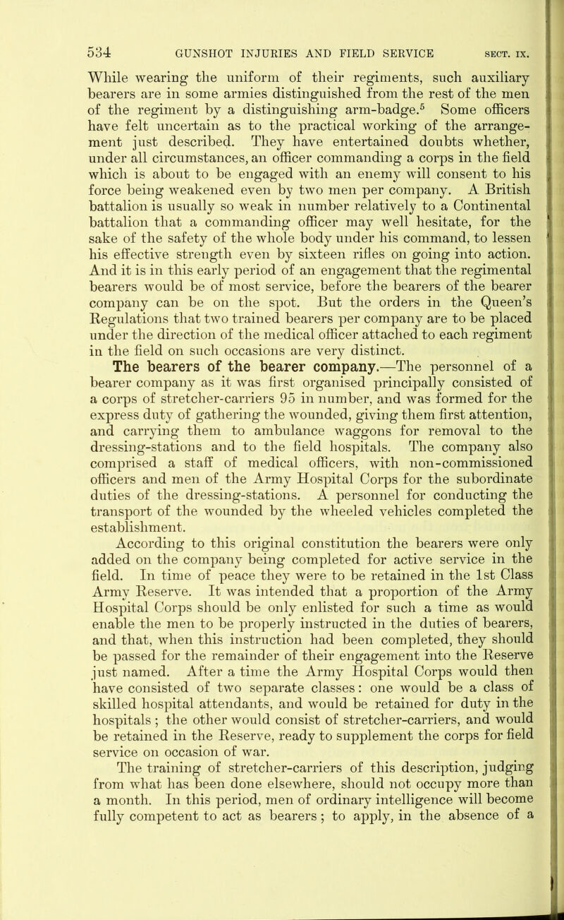 While wearing the uniform of their regiments, such auxiliary hearers are in some armies distinguished from the rest of the men of the regiment by a distinguishing arm-badge.5 Some officers have felt uncertain as to the practical working of the arrange- ment just described. They have entertained doubts whether, under all circumstances, an officer commanding a corps in the field which is about to be engaged with an enemy will consent to his force being weakened even by two men per company. A British battalion is usually so weak in number relatively to a Continental battalion that a commanding officer may well hesitate, for the sake of the safety of the whole body under his command, to lessen his effective strength even by sixteen rifles on going into action. And it is in this early period of an engagement that the regimental bearers would be of most service, before the bearers of the bearer company can be on the spot. But the orders in the Queen’s I Kegulations that two trained bearers per company are to be placed under the direction of the medical officer attached to each regiment in the field on such occasions are very distinct. The bearers of the bearer company.—The personnel of a bearer company as it was first organised principally consisted of a corps of stretcher-carriers 95 in number, and was formed for the express duty of gathering the wounded, giving them first attention, : and carrying them to ambulance waggons for removal to the dressing-stations and to the field hospitals. The company also comprised a staff of medical officers, with non-commissioned officers and men of the Army Hospital Corps for the subordinate duties of the dressing-stations. A personnel for conducting the transport of the wounded by the wheeled vehicles completed the » establishment. According to this original constitution the bearers were only added on the company being completed for active service in the field. In time of peace they were to be retained in the 1st Class Army Reserve. It was intended that a proportion of the Army Hospital Corps should be only enlisted for such a time as would enable the men to be properly instructed in the duties of bearers, j and that, when this instruction had been completed, they should be passed for the remainder of their engagement into the Reserve just named. After a time the Army Hospital Corps would then have consisted of two separate classes: one would be a class of skilled hospital attendants, and would be retained for duty in the hospitals ; the other would consist of stretcher-carriers, and would be retained in the Reserve, ready to supplement the corps for field service on occasion of war. The training of stretcher-carriers of this description, judging from what has been done elsewhere, should not occupy more than a month. In this period, men of ordinary intelligence will become fully competent to act as bearers; to apply, in the absence of a