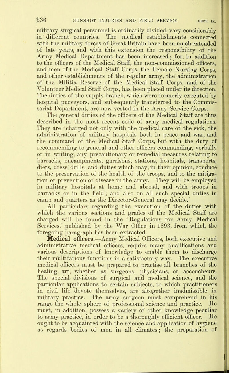 military surgical personnel is ordinarily divided, vary considerably 1 in different countries. The medical establishments connected with the military forces of Great Britain have been much extended of late years, and with this extension the responsibility of the j Army Medical Department has been increased; for, in addition to the officers of the Medical Staff, the non-commissioned officers, ;• and men of the Medical Staff Corps, the Female Nursing Corps, and other establishments of the regular army, the administration of the Militia Reserve of the Medical Staff Corps, and of the Volunteer Medical Staff Corps, has been placed under its direction. The duties of the supply branch, which were formerly executed by hospital purveyors, and subsequently transferred to the Commis- sariat Department, are now vested in the Army Service Corps. The general duties of the officers of the Medical Staff are thus described in the most recent code of army medical regulations. They are ‘ charged not only with the medical care of the sick, the administration of military hospitals both in peace and war, and the command of the Medical Staff Corps, but with the duty of recommending to general and other officers commanding, verbally or in writing, any precautionary or remedial measures relating to barracks, encampments, garrisons, stations, hospitals, transports, diets, dress, drills, and duties which may, in their opinion, conduce to the preservation of the health of the troops, and to the mitiga- tion or prevention of disease in the army. They will be employed in military hospitals at home and abroad, and with troops in barracks or in the field; and also on all such special duties in camp and quarters as the Director-General may decide.’ All particulars regarding the execution of the duties with which the various sections and grades of the Medical Staff are charged will be found in the ‘ Regulations for Army Medical Services,’ published by the War Office in 1893, from which the foregoing paragraph has been extracted. Medical officers.—Army Medical Officers, both executive and administrative medical officers, require many qualifications and various descriptions of knowledge to enable them to discharge their multifarious functions in a satisfactory way. The executive medical officers must be prepared to practise all branches of the healing art, whether as surgeons, physicians, or accoucheurs. The special divisions of surgical and medical science, and the particular applications to certain subjects, to which practitioners in civil life devote themselves, are altogether inadmissible in military practice. The army surgeon must comprehend in his range the whole sphere of professional science and practice. He must, in addition, possess a variety of other knowledge peculiar to army practice, in order to be a thoroughly efficient officer. He ought to be acquainted with the science and application of hygiene as regards bodies of men in all climates; the preparation of