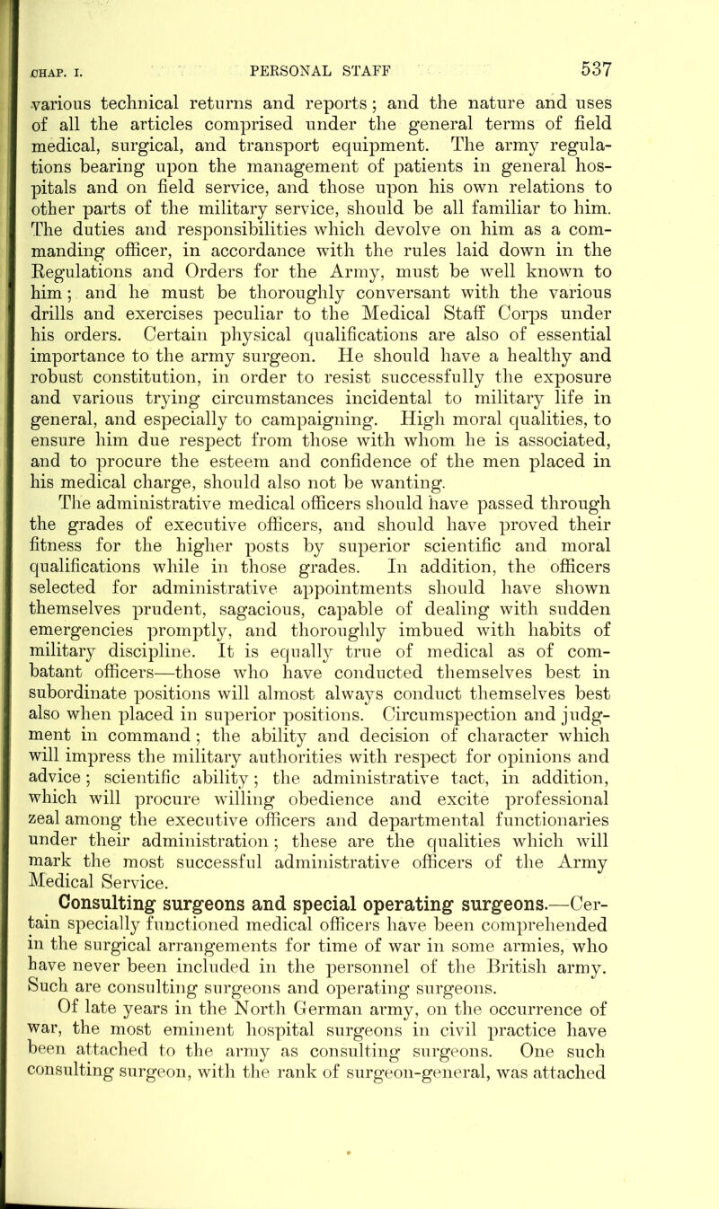 various technical returns and reports ; and the nature and uses of all the articles comprised under the general terms of field medical, surgical, and transport equipment. The army regula- tions bearing upon the management of patients in general hos- pitals and on field service, and those upon his own relations to other parts of the military service, should be all familiar to him. The duties and responsibilities which devolve on him as a com- manding officer, in accordance with the rules laid down in the Eegulations and Orders for the Army, must be well known to him; and he must be thoroughly conversant with the various drills and exercises peculiar to the Medical Staff Corps under his orders. Certain physical qualifications are also of essential importance to the army surgeon. He should have a healthy and robust constitution, in order to resist successfully the exposure and various trying circumstances incidental to military life in general, and especially to campaigning. High moral qualities, to ensure him due respect from those with whom he is associated, and to procure the esteem and confidence of the men placed in his medical charge, should also not be wanting. The administrative medical officers should have passed through the grades of executive officers, and should have proved their fitness for the higher posts by superior scientific and moral qualifications while in those grades. In addition, the officers selected for administrative appointments should have shown themselves prudent, sagacious, capable of dealing with sudden emergencies promptly, and thoroughly imbued with habits of military discipline. It is equally true of medical as of com- batant officers—those who have conducted themselves best in subordinate positions will almost always conduct themselves best also when placed in superior positions. Circumspection and judg- ment in command; the ability and decision of character which will impress the military authorities with respect for opinions and advice; scientific ability; the administrative tact, in addition, which will procure willing obedience and excite professional zeal among the executive officers and departmental functionaries under their administration; these are the qualities which will mark the most successful administrative officers of the Army Medical Service. Consulting surgeons and special operating surgeons.—Cer- tain specially functioned medical officers have been comprehended in the surgical arrangements for time of war in some armies, who have never been included in the personnel of the British army. Such are consulting surgeons and operating surgeons. Of late years in the North German army, on the occurrence of war, the most eminent hospital surgeons in civil practice have been attached to the army as consulting surgeons. One such consulting surgeon, with the rank of surgeon-general, was attached