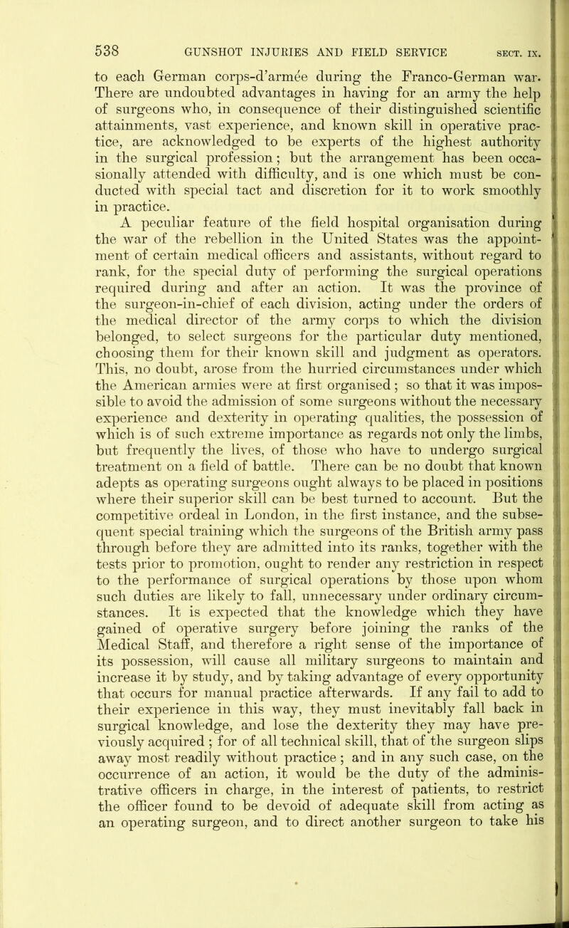 to each German corps-d’armee during the Franco-German war. There are undoubted advantages in having for an army the help I of surgeons who, in consequence of their distinguished scientific attainments, vast experience, and known skill in operative prac- : tice, are acknowledged to be experts of the highest authority ; in the surgical profession; but the arrangement has been occa- j j sionally attended with difficulty, and is one which must be con- ; ducted with special tact and discretion for it to work smoothly in practice. A peculiar feature of the field hospital organisation during ' the war of the rebellion in the United States was the appoint- ment of certain medical officers and assistants, without regard to rank, for the special duty of performing the surgical operations required during and after an action. It was the province o.f the surgeon-in-chief of each division, acting under the orders of the medical director of the army corps to which the division belonged, to select surgeons for the particular duty mentioned, f choosing them for their known skill and judgment as operators. This, no doubt, arose from the hurried circumstances under which the American armies were at first organised ; so that it was impos- i sible to avoid the admission of some surgeons without the necessary \ experience and dexterity in operating qualities, the possession of > which is of such extreme importance as regards not only the limbs, |! but frequently the lives, of those who have to undergo surgical ,i| treatment on a field of battle. There can be no doubt that known v adepts as operating surgeons ought always to be placed in positions :! where their superior skill can be best turned to account. But the : competitive ordeal in London, in the first instance, and the subse- I quent special training which the surgeons of the British army pass through before they are admitted into its ranks, together with the tests prior to promotion, ought to render any restriction in respect I to the performance of surgical operations by those upon whom such duties are likely to fall, unnecessary under ordinary circum- stances. It is expected that the knowledge which they have gained of operative surgery before joining the ranks of the Medical Staff, and therefore a right sense of the importance of its possession, will cause all military surgeons to maintain and increase it by study, and by taking advantage of every opportunity j that occurs for manual practice afterwards. If any fail to add to their experience in this way, they must inevitably fall back in surgical knowledge, and lose the dexterity they may have pre- 1 viously acquired ; for of all technical skill, that of the surgeon slips j away most readily without practice; and in any such case, on the j occurrence of an action, it would be the duty of the adminis- trative officers in charge, in the interest of patients, to restrict || the officer found to be devoid of adequate skill from acting as an operating surgeon, and to direct another surgeon to take his 1