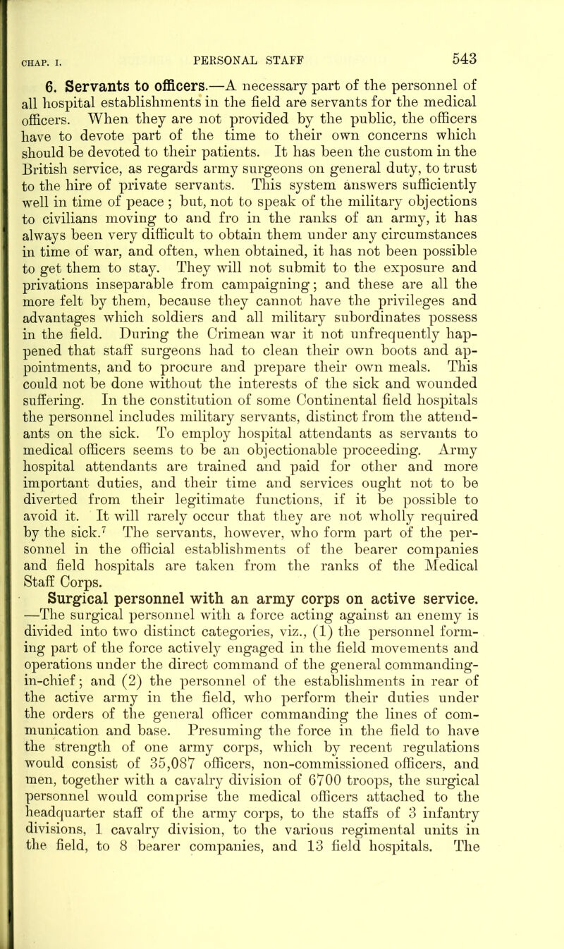 6. Servants to officers.—A necessary part of the personnel of all hospital establishments in the field are servants for the medical officers. When they are not provided by the public, the officers have to devote part of the time to their own concerns which should be devoted to their patients. It has been the custom in the British service, as regards army surgeons on general duty, to trust to the hire of private servants. This system answers sufficiently well in time of peace ; but, not to speak of the military objections to civilians moving to and fro in the ranks of an army, it has always been very difficult to obtain them under any circumstances in time of war, and often, when obtained, it has not been possible to get them to stay. They will not submit to the exposure and privations inseparable from campaigning; and these are all the more felt by them, because they cannot have the privileges and advantages which soldiers and all military subordinates possess in the field. During the Crimean war it not unfrequently hap- pened that staff surgeons had to clean their own boots and ap- pointments, and to procure and prepare their own meals. This could not be done without the interests of the sick and wounded suffering. In the constitution of some Continental field hospitals the personnel includes military servants, distinct from the attend- ants on the sick. To employ hospital attendants as servants to medical officers seems to be an objectionable proceeding. Army hospital attendants are trained and paid for other and more important duties, and their time and services ought not to be diverted from their legitimate functions, if it be possible to avoid it. It will rarely occur that they are not wholly required by the sick.7 The servants, however, who form part of the per- sonnel in the official establishments of the bearer companies and field hospitals are taken from the ranks of the Medical Staff Corps. Surgical personnel with an army corps on active service. —The surgical personnel with a force acting against an enemy is divided into two distinct categories, viz., (1) the personnel form- ing part of the force actively engaged in the field movements and operations under the direct command of the general commanding- in-chief ; and (2) the personnel of the establishments in rear of the active army in the field, who perform their duties under the orders of the general officer commanding the lines of com- munication and base. Presuming the force in the field to have the strength of one army corps, which by recent regulations would consist of 35,087 officers, non-commissioned officers, and men, together with a cavalry division of 6700 troops, the surgical personnel would comprise the medical officers attached to the headquarter staff of the army corps, to the staffs of 3 infantry divisions, 1 cavalry division, to the various regimental units in the field, to 8 bearer companies, and 13 field hospitals. The