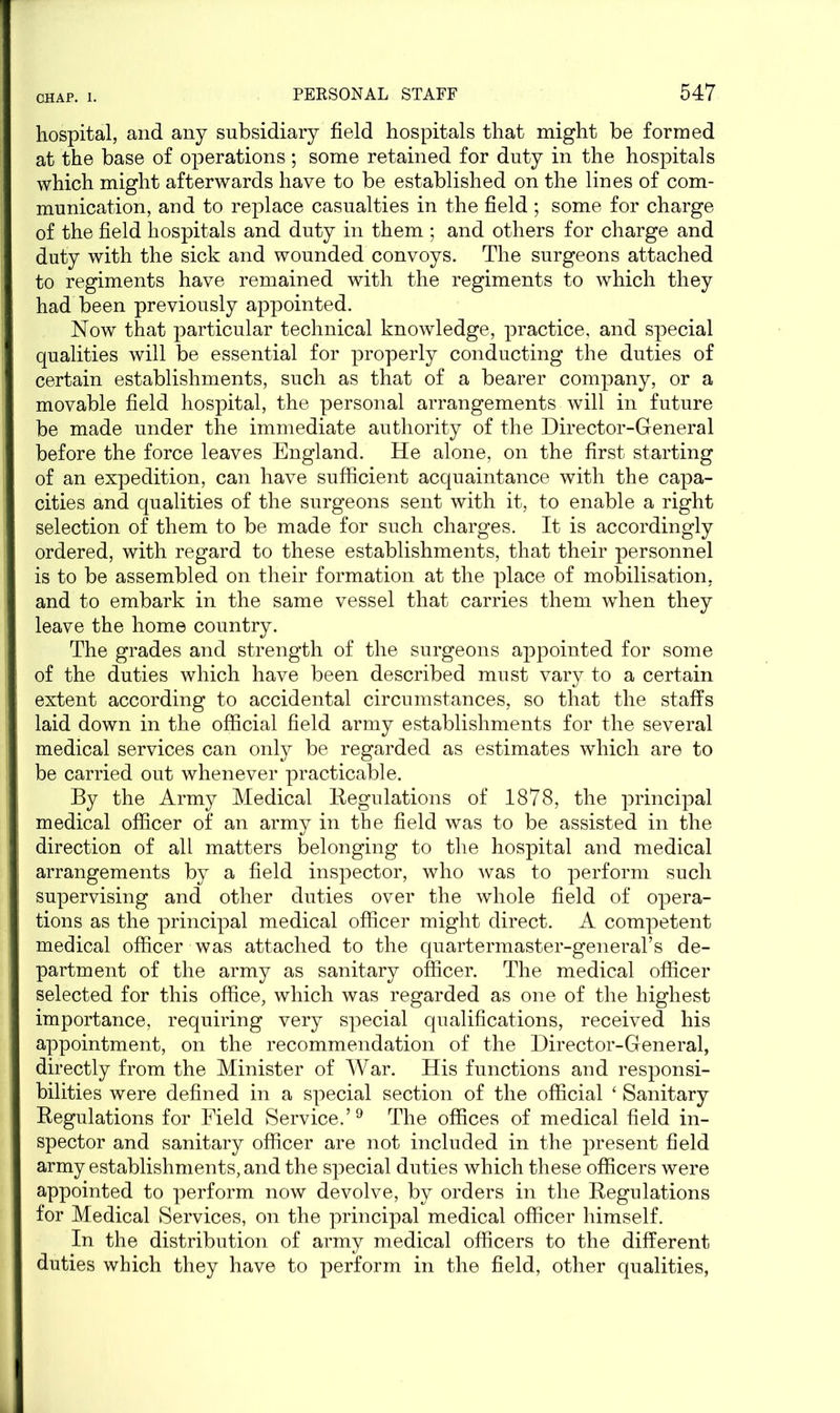 hospital, and any subsidiary field hospitals that might be formed at the base of operations; some retained for duty in the hospitals which might afterwards have to be established on the lines of com- munication, and to replace casualties in the field ; some for charge of the field hospitals and duty in them ; and others for charge and duty with the sick and wounded convoys. The surgeons attached to regiments have remained with the regiments to which they had been previously appointed. Now that particular technical knowledge, practice, and special qualities will be essential for properly conducting the duties of certain establishments, such as that of a bearer company, or a movable field hospital, the personal arrangements will in future be made under the immediate authority of the Director-General before the force leaves England. He alone, on the first starting of an expedition, can have sufficient acquaintance with the capa- cities and qualities of the surgeons sent with it, to enable a right selection of them to be made for such charges. It is accordingly ordered, with regard to these establishments, that their personnel is to be assembled on their formation at the place of mobilisation, and to embark in the same vessel that carries them when they leave the home country. The grades and strength of the surgeons appointed for some of the duties which have been described must vary to a certain extent according to accidental circumstances, so that the staffs laid down in the official field army establishments for the several medical services can only be regarded as estimates which are to be carried out whenever practicable. By the Army Medical Regulations of 1878, the principal medical officer of an army in the field was to be assisted in the direction of all matters belonging to the hospital and medical arrangements by a field inspector, who was to perform such supervising and other duties over the whole field of opera- tions as the principal medical officer might direct. A competent medical officer was attached to the quartermaster-general’s de- partment of the army as sanitary officer. The medical officer selected for this office, which was regarded as one of the highest importance, requiring very special qualifications, received his appointment, on the recommendation of the Director-General, directly from the Minister of War. His functions and responsi- bilities were defined in a special section of the official ‘ Sanitary Regulations for Field Service.’9 The offices of medical field in- spector and sanitary officer are not included in the present field army establishments, and the special duties which these officers were appointed to perform now devolve, by orders in the Regulations for Medical Services, on the principal medical officer himself. In the distribution of army medical officers to the different duties which they have to perform in the field, other qualities,