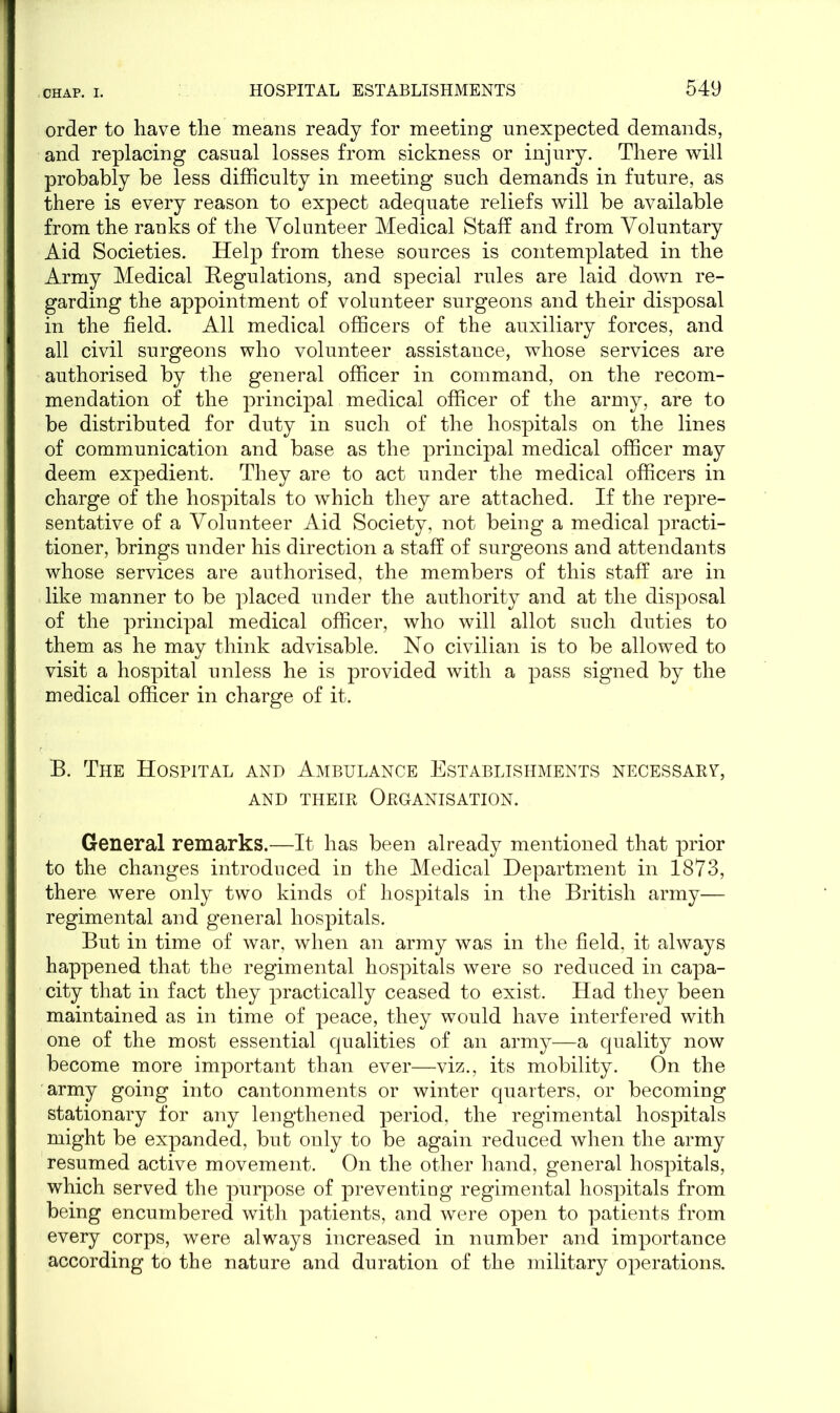 order to have the means ready for meeting unexpected demands, and replacing casual losses from sickness or injury. There will probably be less difficulty in meeting such demands in future, as there is every reason to expect adequate reliefs will be available from the ranks of the Volunteer Medical Staff and from Voluntary Aid Societies. Help from these sources is contemplated in the Army Medical Kegulations, and special rules are laid down re- garding the appointment of volunteer surgeons and their disposal in the field. All medical officers of the auxiliary forces, and all civil surgeons who volunteer assistance, whose services are authorised by the general officer in command, on the recom- mendation of the principal medical officer of the army, are to be distributed for duty in such of the hospitals on the lines of communication and base as the principal medical officer may deem expedient. They are to act under the medical officers in charge of the hospitals to which they are attached. If the repre- sentative of a Volunteer Aid Society, not being a medical practi- tioner, brings under his direction a staff of surgeons and attendants whose services are authorised, the members of this staff are in like manner to be placed under the authority and at the disposal of the principal medical officer, who will allot such duties to them as he may think advisable. No civilian is to be allowed to visit a hospital unless he is provided with a pass signed by the medical officer in charge of it. B. The Hospital and Ambulance Establishments necessary, AND THEIR ORGANISATION. General remarks.—It has been already mentioned that prior to the changes introduced in the Medical Department in 1873, there were only two kinds of hospitals in the British army— regimental and general hospitals. But in time of war, when an army was in the field, it always happened that the regimental hospitals were so reduced in capa- city that in fact they practically ceased to exist. Had they been maintained as in time of peace, they would have interfered with one of the most essential qualities of an army—a quality now become more important than ever—viz., its mobility. On the army going into cantonments or winter quarters, or becoming stationary for any lengthened period, the regimental hospitals might be expanded, but only to be again reduced when the army resumed active movement. On the other hand, general hospitals, which served the purpose of preventing regimental hospitals from being encumbered with patients, and were open to patients from every corps, were always increased in number and importance according to the nature and duration of the military operations.