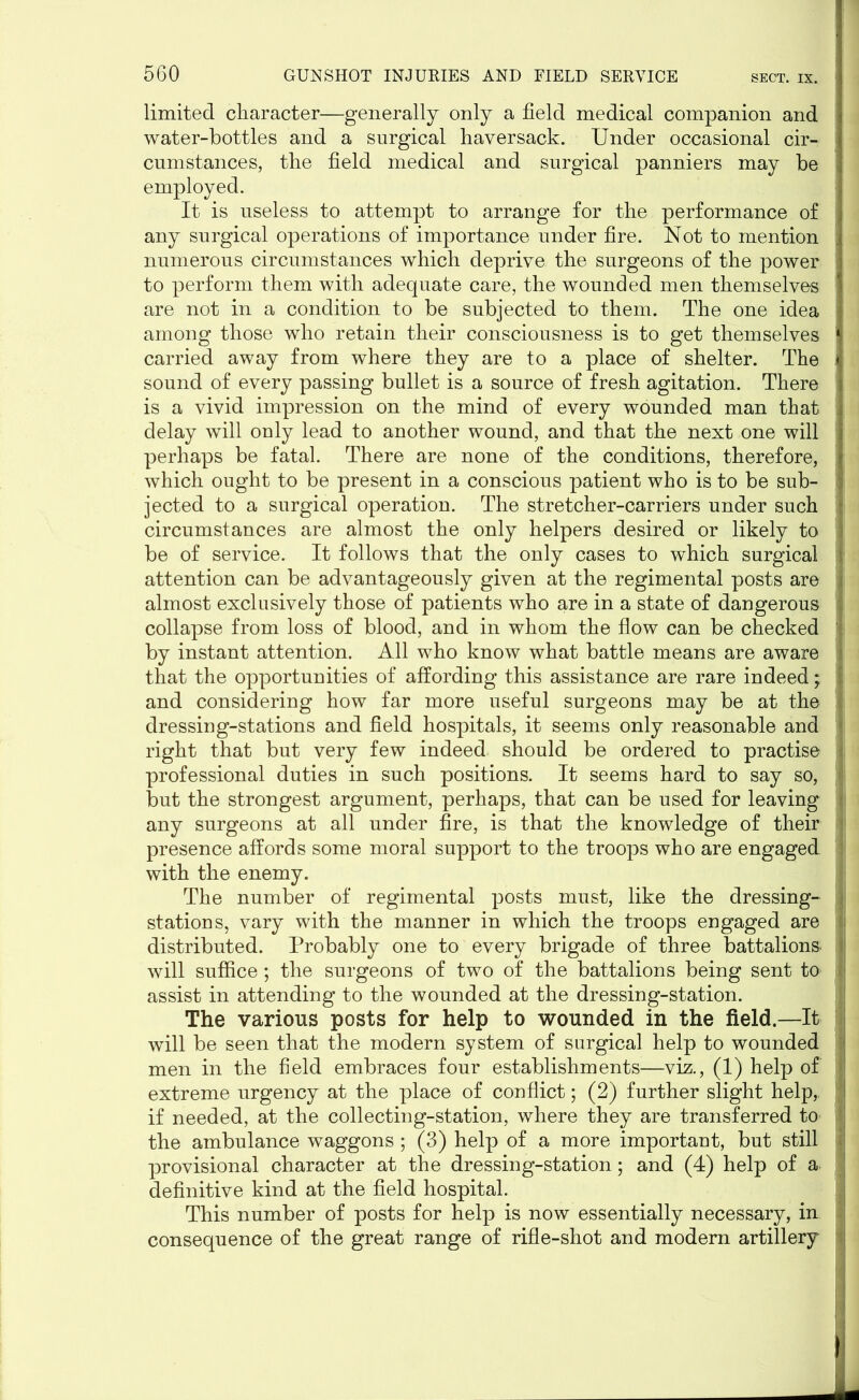 limited character—generally only a field medical companion and ! water-bottles and a surgical haversack. Under occasional cir- | cumstances, the field medical and surgical panniers may be employed. It is useless to attempt to arrange for the performance of any surgical operations of importance under fire. Not to mention numerous circumstances which deprive the surgeons of the power to perform them with adequate care, the wounded men themselves are not in a condition to be subjected to them. The one idea ] among those who retain their consciousness is to get themselves 1 carried away from where they are to a place of shelter. The J sound of every passing bullet is a source of fresh agitation. There ] is a vivid impression on the mind of every wounded man that ■ delay will only lead to another wound, and that the next one will j perhaps be fatal. There are none of the conditions, therefore, ] which ought to be present in a conscious patient who is to be sub- jected to a surgical operation. The stretcher-carriers under such circumstances are almost the only helpers desired or likely to I be of service. It follows that the only cases to which surgical j attention can be advantageously given at the regimental posts are j almost exclusively those of patients who are in a state of dangerous I collapse from loss of blood, and in whom the flow can be checked ' by instant attention. All who know what battle means are aware that the opportunities of affording this assistance are rare indeed; S and considering how far more useful surgeons may be at the dressing-stations and field hospitals, it seems only reasonable and right that but very few indeed should be ordered to practise | professional duties in such positions. It seems hard to say so, but the strongest argument, perhaps, that can be used for leaving any surgeons at all under fire, is that the knowledge of their presence affords some moral support to the troops who are engaged I with the enemy. The number of regimental posts must, like the dressing- stations, vary with the manner in which the troops engaged are distributed. Probably one to every brigade of three battalions. I will suffice; the surgeons of two of the battalions being sent to assist in attending to the wounded at the dressing-station. The various posts for help to wounded in the field.—It j will be seen that the modern system of surgical help to wounded men in the field embraces four establishments—viz., (1) help of extreme urgency at the place of conflict; (2) further slight help, if needed, at the collecting-station, where they are transferred to the ambulance waggons ; (3) help of a more important, but still , provisional character at the dressing-station; and (4) help of a definitive kind at the field hospital. This number of posts for help is now essentially necessary, in consequence of the great range of rifle-shot and modern artillery