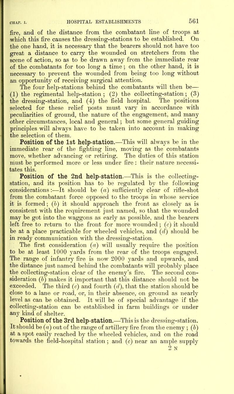 fire, and of the distance from the combatant line of troops at which this fire causes the dressing-stations to be established. On the one hand, it is necessary that the bearers should not have too great a distance to carry the wounded on stretchers from the scene of action, so as to be drawn away from the immediate rear of the combatants for too long a time; on the other hand, it is necessary to prevent the wounded from being too long without an opportunity of receiving surgical attention. The four help-stations behind the combatants will then be— (1) the regimental help-station ; (2) the collecting-station; (3) the dressing-station, and (4) the field hospital. The positions selected for these relief posts must vary in accordance with peculiarities of ground, the nature of the engagement, and many other circumstances, local and general; but some general guiding principles will always have to be taken into account in making the selection of them. Position of the 1st help-station.—This will always be in the immediate rear of the fighting line, moving as the combatants move, whether advancing or retiring. The duties of this station must be performed more or less under fire: their nature necessi- tates this. Position of the 2nd help-station.—This is the collecting- station, and its position has to be regulated by the following considerations:—It should be (a) sufficiently clear of rifle-shot from the combatant force opposed to the troops in whose service it is formed; (b) it should approach the front as closely as is consistent with the requirement just named, so that the wounded may be got into the waggons as early as possible, and the bearers left free to return to the front for more wounded; (c) it should be at a place practicable for wheeled vehicles, and (d) should be in ready communication with the dressing-station. The first consideration (a) will usually require the position to be at least 1000 yards from the rear of the troops engaged. The range of infantry fire is now 2000 yards and upwards, and the distance just named behind the combatants will probably place the collecting-station clear of the enemy’s fire. The second con- sideration (b) makes it important that this distance should not be exceeded. The third (c) and fourth (d), that the station should be close to a lane or road, or, in their absence, on ground as nearly level as can be obtained. It will be of special advantage if the collecting-station can be established in farm buildings or under any kind of shelter. Position of the 3rd help-station.—This is the dressing-station. It should be (a) out of the range of artillery fire from the enemy ; (6) at a spot easily reached by the wheeled vehicles, and on the road towards the field-hospital station; and (c) near an ample supply 2 N