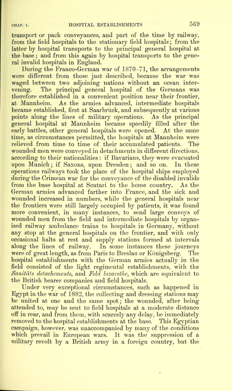 transport or pack conveyances, and part of the time by railway, from the field hospitals to the stationary field hospitals; from the latter by hospital transports to the principal general hospital at the base; and from this again by hospital transports to the gene- ral invalid hospitals in England. During the Franco-German war of 1870-71, the arrangements were different from those just described, because the war was waged between two adjoining nations without an ocean inter- vening. The principal general hospital of the Germans was therefore established in a convenient position near their frontier, at Mannheim. As the armies advanced, intermediate hospitals became established, first at Saarbriick, and subsequently at various points along the lines of military operations. As the principal general hospital at Mannheim became speedily filled after the early battles, other general hospitals were opened. At the same time, as circumstances permitted, the hospitals at Mannheim were relieved from time to time of their accumulated patients. The wounded men were conveyed in detachments in different directions, according to their nationalities : if Bavarians, they were evacuated upon Munich; if Saxons, upon Dresden; and so on. In these operations railways took the place of the hospital ships employed during the Crimean war for the conveyance of the disabled invalids from the base hospital at Scutari to the home country. As the German armies advanced farther into France, and the sick and wounded increased in numbers, while the general hospitals near the frontiers were still largely occupied by patients, it was found more convenient, in many instances, to send large convoys of wounded men from the field and intermediate hospitals by organ- ised railway ambulance trains to hospitals in Germany, without any stop at the general hospitals on the frontier, and with only occasional halts at rest and supply stations formed at intervals along the lines of railway. In some instances these journeys were of great length, as from Paris to Breslau or Konigsberg. The hospital establishments with the German armies actually in the field consisted of the light regimental establishments, with the Sanitdts detachements, and Feld lazarethe, which are equivalent to the British bearer companies and field hospitals. Under very exceptional circumstances, such as happened in Egypt in the war of 1882, the collecting and dressing stations may be united at one and the same spot; the wounded, after being attended to, may be sent to field hospitals at a moderate distance off in rear, and from them, with scarcely any delay, be immediately removed to the hospital establishments at the base. This Egyptian campaign, however, was unaccompanied by many of the conditions which prevail in European wars. It was the suppression of a military revolt by a British army in a foreign country, but the