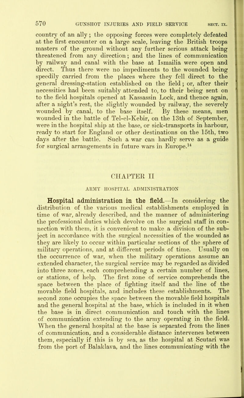 country of an ally; the opposing forces were completely defeated at the first encounter on a large scale, leaving the British troops masters of the ground without any further serious attack being threatened from any direction; and the lines of communication by railway and canal with the base at Ismailia were open and direct. Thus there were no impediments to the wounded being speedily carried from the places where they fell direct to the general dressing-station established on the field; or, after their necessities had been suitably attended to, to their being sent on to the field hospitals opened at Kassassin Lock, and thence again, after a night’s rest, the slightly wounded by railway, the severely wounded by canal, to the base itself. By these means, men wounded in the battle of Tel-el-Kebir, on the 13th of September, were in the hospital ship at the base, or sick-transports in harbour, ready to start for England or other destinations on the 15th, two days after the battle. Such a war can hardly serve as a guide for surgical arrangements in future wars in Europe.14 CHAPTER II ARMY HOSPITAL ADMINISTRATION Hospital administration in the field.—In considering the distribution of the various medical establishments employed in time of war, already described, and the manner of administering the professional duties which devolve on the surgical staff in con- nection with them, it is convenient to make a division of the sub- ject in accordance with the surgical necessities of the wounded as they are likely to occur within particular sections of the sphere of military operations, and at different periods of time. Usually on the occurrence of war, when the military operations assume an extended character, the surgical service may be regarded as divided into three zones, each comprehending a certain number of lines, or stations, of help. The first zone of service comprehends the space between the place of fighting itself and the line of the movable field hospitals, and includes these establishments. The second zone occupies the space between the movable field hospitals and the general hospital at the base, which is included in it when the base is in direct communication and touch with the lines of communication extending to the army operating in the field. When the general hospital at the base is separated from the lines of communication, and a considerable distance intervenes between them, especially if this is by sea, as the hospital at Scutari was from the port of Balaklava, and the lines communicating with the