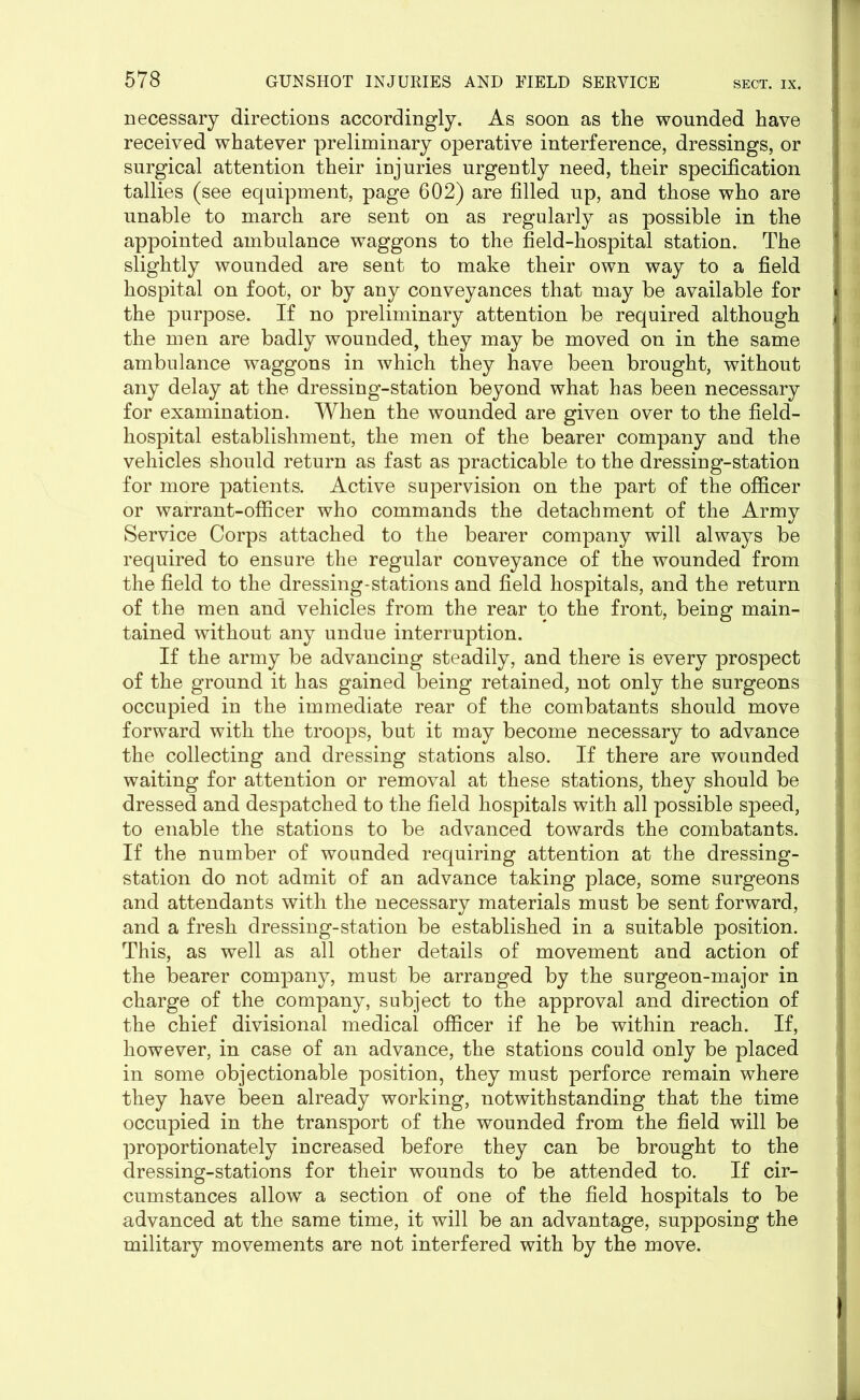 necessary directions accordingly. As soon as the wounded have received whatever preliminary operative interference, dressings, or surgical attention their injuries urgently need, their specification tallies (see equipment, page 602) are filled up, and those who are unable to march are sent on as regularly as possible in the appointed ambulance waggons to the field-hospital station. The slightly wounded are sent to make their own way to a field hospital on foot, or by any conveyances that may be available for the purpose. If no preliminary attention be required although the men are badly wounded, they may be moved on in the same ambulance waggons in which they have been brought, without any delay at the dressing-station beyond what has been necessary for examination. When the wounded are given over to the field- hospital establishment, the men of the bearer company and the vehicles should return as fast as practicable to the dressing-station for more patients. Active supervision on the part of the officer or warrant-officer who commands the detachment of the Army Service Corps attached to the bearer company will always be required to ensure the regular conveyance of the wounded from the field to the dressing-stations and field hospitals, and the return of the men and vehicles from the rear to the front, being main- tained without any undue interruption. If the army be advancing steadily, and there is every prospect of the ground it has gained being retained, not only the surgeons occupied in the immediate rear of the combatants should move forward with the troops, but it may become necessary to advance the collecting and dressing stations also. If there are wounded waiting for attention or removal at these stations, they should be dressed and despatched to the field hospitals with all possible speed, to enable the stations to be advanced towards the combatants. If the number of wounded requiring attention at the dressing- station do not admit of an advance taking place, some surgeons and attendants with the necessary materials must be sent forward, and a fresh dressing-station be established in a suitable position. This, as well as all other details of movement and action of the bearer company, must be arranged by the surgeon-major in charge of the company, subject to the approval and direction of the chief divisional medical officer if he be within reach. If, however, in case of an advance, the stations could only be placed in some objectionable position, they must perforce remain where they have been already working, notwithstanding that the time occupied in the transport of the wounded from the field will be proportionately increased before they can be brought to the dressing-stations for their wounds to be attended to. If cir- cumstances allow a section of one of the field hospitals to be advanced at the same time, it will be an advantage, supposing the military movements are not interfered with by the move.