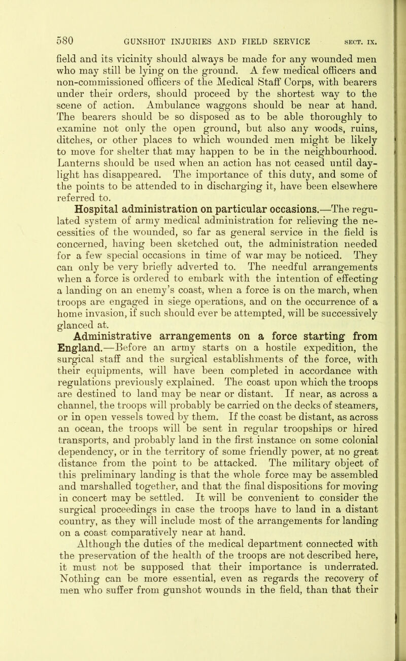 field and its vicinity should always be made for any wounded men who may still be lying on the ground. A few medical officers and non-commissioned officers of the Medical Staff Corps, with bearers under their orders, should proceed by the shortest way to the scene of action. Ambulance waggons should be near at hand. The bearers should be so disposed as to be able thoroughly to examine not only the open ground, but also any woods, ruins, ditches, or other places to which wounded men might be likely to move for shelter that may happen to be in the neighbourhood. Lanterns should be used when an action has not ceased until day- light has disappeared. The importance of this duty, and some of the points to be attended to in discharging it, have been elsewhere referred to. Hospital administration on particular occasions.—The regu- lated system of army medical administration for relieving the ne- cessities of the wounded, so far as general service in the field is concerned, having been sketched out, the administration needed for a few special occasions in time of war may be noticed. They can only be very briefly adverted to. The needful arrangements when a force is ordered to embark with the intention of effecting a landing on an enemy’s coast, when a force is on the march, when troops are engaged in siege operations, and on the occurrence of a home invasion, if such should ever be attempted, will be successively glanced at. Administrative arrangements on a force starting from England.—Before an army starts on a hostile expedition, the surgical staff and the surgical establishments of the force, with their equipments, will have been completed in accordance with regulations previously explained. The coast upon which the troops are destined to land may be near or distant. If near, as across a channel, the troops will probably be carried on the decks of steamers, or in open vessels towed by them. If the coast be distant, as across an ocean, the troops will be sent in regular troopships or hired transports, and probably land in the first instance on some colonial dependency, or in the territory of some friendly power, at no great distance from the point to be attacked. The military object of this preliminary landing is that the whole force may be assembled and marshalled together, and that the final dispositions for moving in concert may be settled. It will be convenient to consider the surgical proceedings in case the troops have to land in a distant country, as they will include most of the arrangements for landing on a coast comparatively near at hand. Although the duties of the medical department connected with the preservation of the health of the troops are not described here, it must not be supposed that their importance is underrated. Nothing can be more essential, even as regards the recovery of men who suffer from gunshot wounds in the field, than that their