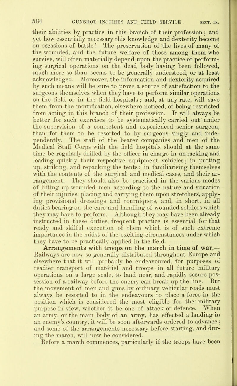 their abilities by practice in this branch of their profession; and yet how essentially necessary this knowledge and dexterity become on occasions of battle! The preservation of the lives of many of the wounded, and the future welfare of those among them who survive, will often materially depend upon the practice of perform- ing surgical operations on the dead body having been followed, much more so than seems to be generally understood, or at least acknowledged. Moreover, the information and dexterity acquired by such means will be sure to prove a source of satisfaction to the surgeons themselves when they have to perform similar operations on the field or in the field hospitals; and, at any rate, will save them from the mortification, elsewhere noticed, of being restricted from acting in this branch of their profession. It will always be better for such exercises to be systematically carried out under the supervision of a competent and experienced senior surgeon, than for them to be resorted to by surgeons singly and inde- pendently. The staff of the bearer companies and men of the Medical Staff Corps with the field hospitals should at the same time be regularly drilled by the officer in charge in unpacking and loading quickly their respective equipment vehicles; in putting up, striking, and repacking the tents; in familiarising themselves with the contents of the surgical and medical cases, and their ar- rangement. They should also be practised in the various modes of lifting up wounded men according to the nature and situation of their injuries, placing and carrying them upon stretchers, apply- ing provisional dressings and tourniquets, and, in short, in all duties bearing on the care and handling of wounded soldiers which they may have to perform. Although they may have been already instructed in these duties, frequent practice is essential for that ready and skilful execution of them which is of such extreme importance in the midst of the exciting circumstances under which they have to be practically applied in the field. Arrangements with troops on the march in time of war.— Railways are now so generally distributed throughout Europe and elsewhere that it will probably be endeavoured, for purposes of readier transport of materiel and troops, in all future military operations on a large scale, to land near, and rapidly secure pos- session of a railway before the enemy can break up the line. But the movement of men and guns by ordinary vehicular roads must always be resorted to in the endeavours to place a force in the position which is considered the most eligible for the military purpose in view, whether it be one of attack or defence. When an army, or the main body of an army, has effected a landing in an enemy’s country, it will be soon afterwards ordered to advance ; and some of the arrangements necessary before starting, and dur- ing the march, will now be considered. Before a march commences, particularly if the troops have been