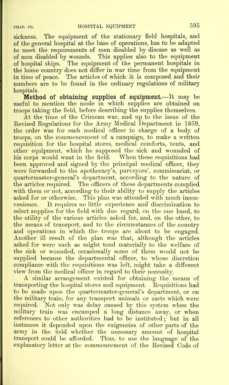 sickness. The equipment of the stationary field hospitals, and of the general hospital at the base of operations, has to be adapted to meet the requirements of men disabled by disease as well as of men disabled by wounds. This applies also to the equipment of hospital ships. The equipment of the permanent hospitals in the home country does not differ in war time from the equipment in time of peace. The articles of which it is composed and their numbers are to be found in the ordinary regulations of military hospitals. Method of obtaining supplies of equipment.—It may be useful to mention the mode in which supplies are obtained on troops taking the field, before describing the supplies themselves. At the time of the Crimean war, and up to the issue of the Revised Regulations for the Army Medical Department in 1859, the order was for each medical officer in charge of a body of troops, on the commencement of a campaign, to make a written requisition for the hospital stores, medical comforts, tents, and other equipment, which he supposed the sick and wounded of his corps would want in the field. When these requisitions had been approved and signed by the principal medical officer, they were forwarded to the apothecary’s, purveyors’, commissariat, or quartermaster-general’s department, according to the nature of the articles required. The officers of these departments complied with them or not, according to their ability to supply the articles asked for or otherwise. This plan was attended with much incon- venience. It requires no little experience and discrimination to select supplies for the field with due regard, on the one hand, to the utility of the various articles asked for, and, on the other, to the means of transport, and to the circumstances of the country and operations in which the troops are about to be engaged. Another ill result of the plan was that, although the articles asked for were such as might tend materially to the welfare of the sick or wounded, occasionally some of them would not be supplied because the departmental officer, to whose discretion compliance with the requisitions was left, might take a different view from the medical officer in regard to their necessity. A similar arrangement existed for obtaining the means of transporting the hospital stores and equipment. Requisitions had to be made upon the quartermaster-general’s department, or on the military train, for any transport animals or carts which were required. Not only was delay caused by this system when the military train was encamped a long distance away, or when references to other authorities had to be instituted; but in all instances it depended upon the exigencies of other parts of the army in the field whether the necessary amount of hospital transport could be afforded. Thus, to use the language of the explanatory letter at the commencement of the Revised Code of