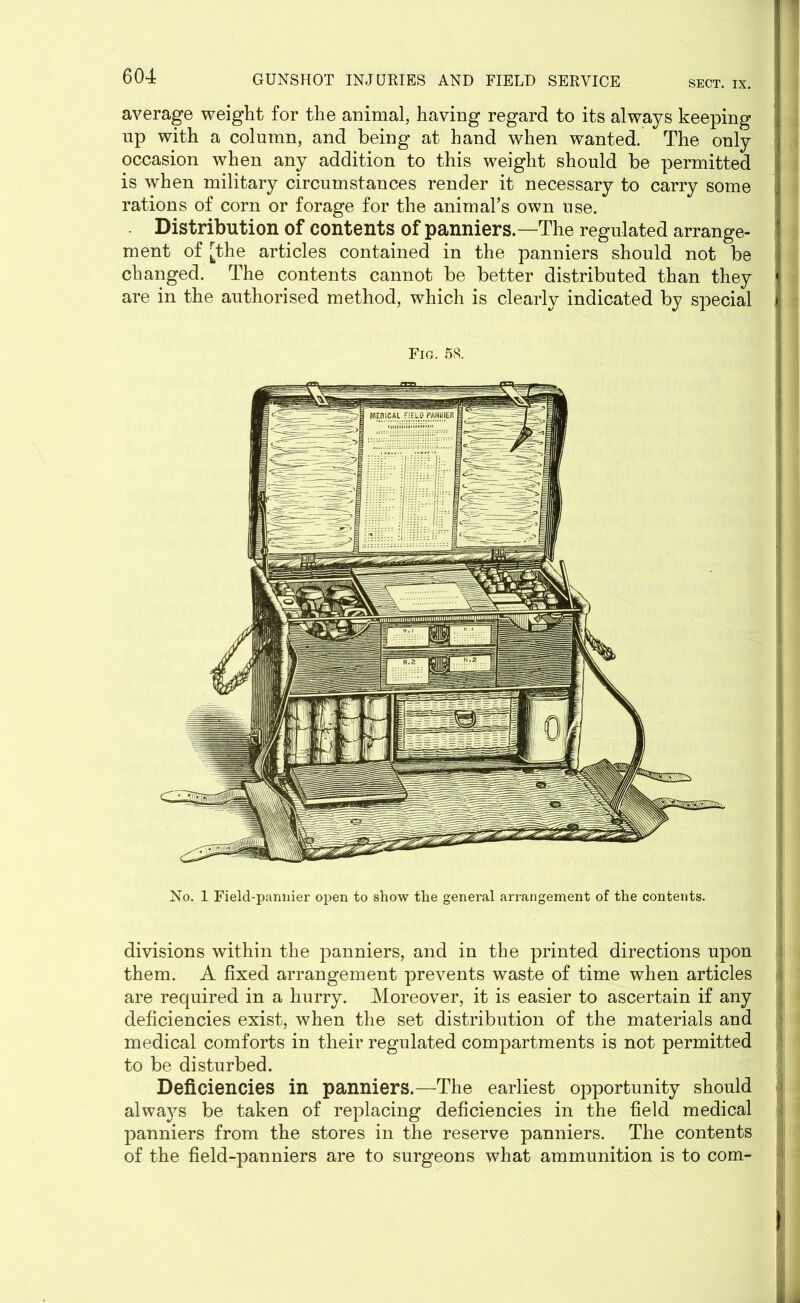 SECT. IX. average weight for the animal, having regard to its always keeping up with a column, and being at hand when wanted. The only occasion when any addition to this weight should be permitted is when military circumstances render it necessary to carry some rations of corn or forage for the animal’s own use. Distribution of contents of panniers.—The regulated arrange- ment of [the articles contained in the panniers should not be changed. The contents cannot be better distributed than they are in the authorised method, which is clearly indicated by special Fig. 5<S. No. 1 Field-pannier open to show the general arrangement of the contents. divisions within the panniers, and in the printed directions upon i them. A fixed arrangement prevents waste of time when articles are required in a hurry. Moreover, it is easier to ascertain if any deficiencies exist, when the set distribution of the materials and medical comforts in their regulated compartments is not permitted to be disturbed. Deficiencies in panniers.—The earliest opportunity should always be taken of replacing deficiencies in the field medical panniers from the stores in the reserve panniers. The contents of the field-panniers are to surgeons what ammunition is to com- i 1