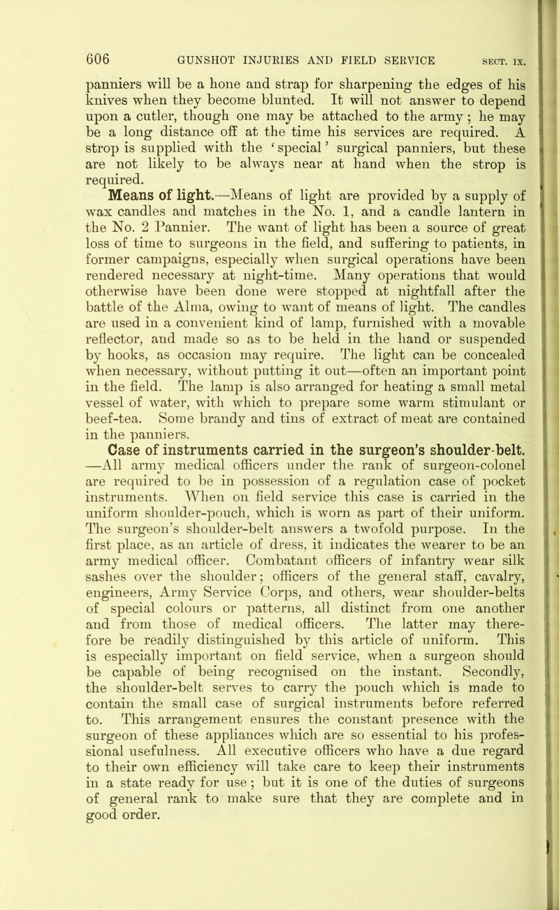 panniers will be a hone and strap for sharpening the edges of his knives when they become blunted. It will not answer to depend upon a cutler, though one may be attached to the army; he may be a long distance off at the time his services are required. A I strop is supplied with the ‘ special5 surgical panniers, but these i are not likely to be always near at hand when the strop is j required. Means of light.—Means of light are provided by a supply of wax candles and matches in the Ho. 1, and a candle lantern in t the No. 2 Pannier. The want of light has been a source of great loss of time to surgeons in the field, and suffering to patients, in former campaigns, especially when surgical operations have been rendered necessary at night-time. Many operations that would otherwise have been done were stopped at nightfall after the battle of the Alma, owing to want of means of light. The candles are used in a convenient kind of lamp, furnished with a movable reflector, and made so as to be held in the hand or suspended by hooks, as occasion may require. The light can be concealed when necessary, without putting it out—often an important point ; in the field. The lamp is also arranged for heating a small metal vessel of water, with which to prepare some warm stimulant or beef-tea. Some brandy and tins of extract of meat are contained in the panniers. Case of instruments carried in the surgeon’s shoulder-belt. —All army medical officers under the rank of surgeon-colonel are required to be in possession of a regulation case of pocket instruments. When on field service this case is carried in the uniform shoulder-pouch, which is worn as part of their uniform. The surgeon’s shoulder-belt answers a twofold purpose. In the first place, as an article of dress, it indicates the wearer to be an army medical officer. Combatant officers of infantry wear silk sashes over the shoulder; officers of the general staff, cavalry, engineers, Army Service Corps, and others, wear shoulder-belts of special colours or patterns, all distinct from one another and from those of medical officers. The latter may there- fore be readily distinguished by this article of uniform. This is especially important on field service, when a surgeon should be capable of being recognised on the instant. Secondly, the shoulder-belt serves to carry the pouch which is made to contain the small case of surgical instruments before referred to. This arrangement ensures the constant presence with the surgeon of these appliances which are so essential to his profes- sional usefulness. All executive officers who have a due regard to their own efficiency will take care to keep their instruments in a state ready for use; but it is one of the duties of surgeons of general rank to make sure that they are complete and in good order.