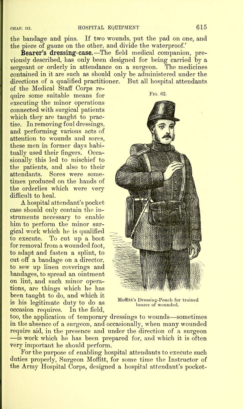 the bandage and pins. If two wounds, put the pad on one, and the piece of gauze on the other, and divide the waterproof/ Bearer’s dressing-case.—The field medical companion, pre- viously described, has only been designed for being carried by a sergeant or orderly in attendance on a surgeon. The medicines contained in it are such as should only be administered under the directions of a qualified practitioner. But all hospital attendants of the Medical Staff Corps re- quire some suitable means for executing the minor operations connected with surgical patients which they are taught to prac- tise. In removing fou 1 dressings, and performing various acts of attention to wounds and sores, these men in former days habi- tually used their fingers. Occa- sionally this led to mischief to the patients, and also to their attendants. Sores were some- times produced on the hands of the orderlies which were very difficult to heal. A hospital attendant’s pocket case should only contain the in- struments necessary to enable him to perform the minor sur- gical work which he is qualified to execute. To cut up a boot for removal from a wounded foot, to adapt and fasten a splint, to cut off a bandage on a director, to sew up linen coverings and bandages, to spread an ointment on lint, and such minor opera- tions, are things which he has been taught to do, and which it is his legitimate duty to do as occasion requires. In the field, too, the application of temporary dressings to wounds—sometimes in the absence of a surgeon, and occasionally, when many wounded require aid, in the presence and under the direction of a surgeon —is work which he has been prepared for, and which it is often very important he should perform. For the purpose of enabling hospital attendants to execute such duties properly, Surgeon Moffitt, for some time the Instructor of the Army Hospital Corps, designed a hospital attendant’s pocket- Fig. 62. Moffitt’s Dressing-Pouch for trained bearer of wounded.