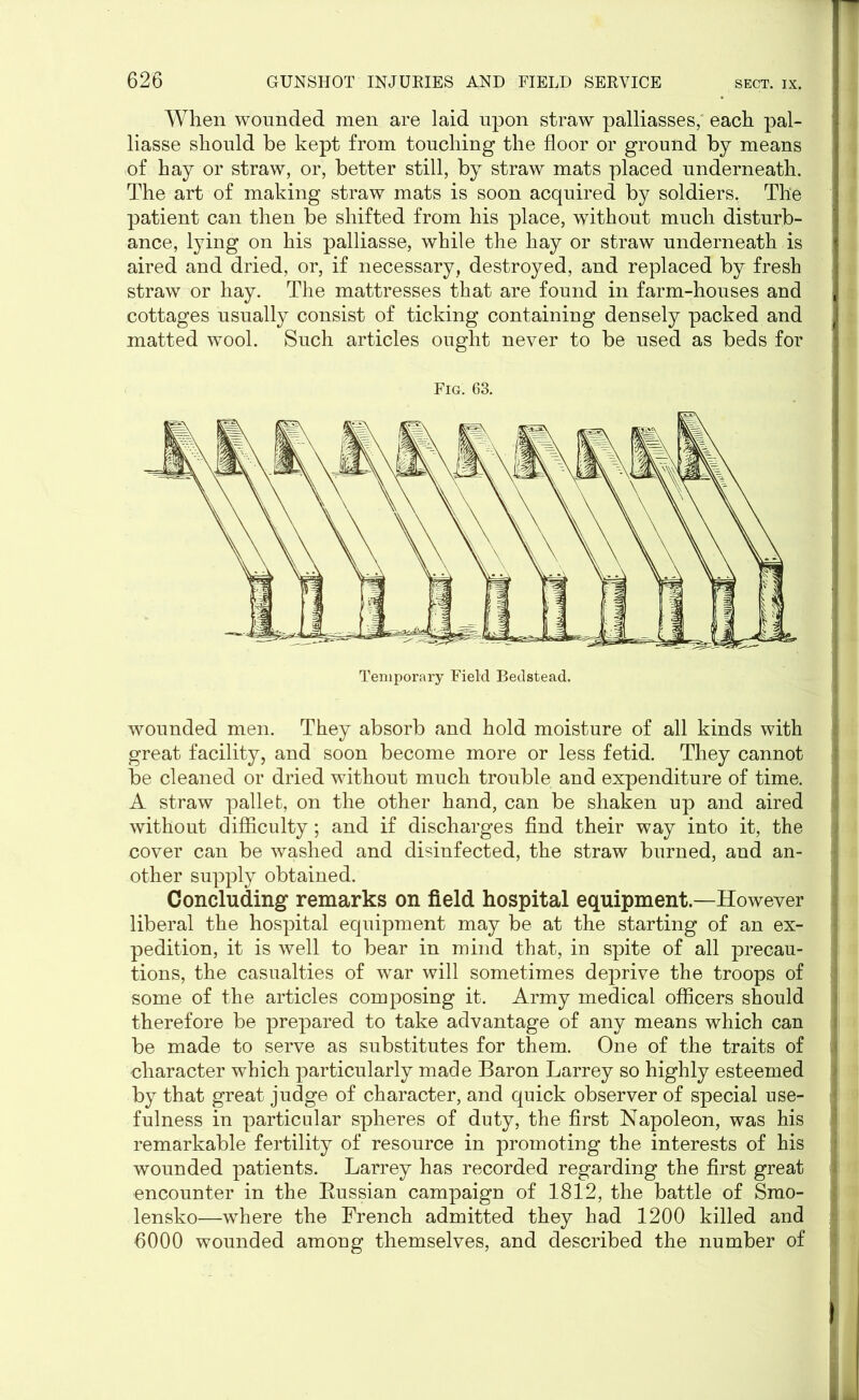 When wounded men are laid upon straw palliasses; each pal- liasse should be kept from touching the floor or ground by means of hay or straw, or, better still, by straw mats placed underneath. The art of making straw mats is soon acquired by soldiers. The patient can then be shifted from his place, without much disturb- ance, lying on his palliasse, while the hay or straw underneath is aired and dried, or, if necessary, destroyed, and replaced by fresh straw or hay. The mattresses that are found in farm-houses and cottages usually consist of ticking containing densely packed and matted wool. Such articles ought never to be used as beds for Fig. 63. wounded men. They absorb and hold moisture of all kinds with great facility, and soon become more or less fetid. They cannot be cleaned or dried without much trouble and expenditure of time. A straw pallet:, on the other hand, can be shaken up and aired without difficulty; and if discharges find their way into it, the cover can be washed and disinfected, the straw burned, and an- other supply obtained. Concluding remarks on field hospital equipment.—However liberal the hospital equipment may be at the starting of an ex- pedition, it is well to bear in mind that, in spite of all precau- tions, the casualties of war will sometimes deprive the troops of some of the articles composing it. Army medical officers should therefore be prepared to take advantage of any means which can be made to serve as substitutes for them. One of the traits of character which particularly made Baron Larrey so highly esteemed by that great judge of character, and quick observer of special use- fulness in particular spheres of duty, the first Napoleon, was his remarkable fertility of resource in promoting the interests of his wounded patients. Larrey has recorded regarding the first great encounter in the Bussian campaign of 1812, the battle of Smo- lensko—where the French admitted they had 1200 killed and 6000 wounded among themselves, and described the number of