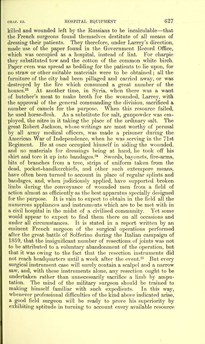 killed and wounded left by the Russians to be incalculable—that the French surgeons found themselves destitute of all means of dressing their patients. They therefore, under Larrey’s direction, made use of the paper found in the Government Record Office, which was occupied as a hospital, instead of lint. For charpie they substituted tow and the cotton of the common white birch. Paper even was spread as bedding for the patients to lie upon, for no straw or other suitable materials were to be obtained; all the furniture of the city had been pillaged and carried away, or was destroyed by the fire which consumed a great number of the houses.23 At another time, in Syria, when there was a want of butcher’s meat to make broth for the wounded, Larrey, with the approval of the general commanding the division, sacrificed a number of camels for the purpose. When this resource failed, he used horse-flesh. As a substitute for salt, gunpowder was em- ployed, the nitre in it taking the place of the ordinary salt. The great Robert Jackson, whose writings are most worthy of perusal by all army medical officers,. was made a prisoner during the American War of Independence, when he was serving in the 71st Regiment. He at once occupied himself in aiding the wounded, and no materials for dressings being at hand, he took off his shirt and tore it up into bandages.24 Swords, bayonets, fire-arms, bits of branches from a tree, strips of uniform taken from the dead, pocket-handkerchiefs, and other such extempore means, have often been turned to account in place of regular splints and bandages, and, when judiciously applied, have supported broken limbs during the conveyance of wounded men from a field of action almost as efficiently as the best apparatus specially designed for the purpose. It is vain to expect to obtain in the field all the numerous appliances and instruments which are to be met with in a civil hospital in the midst of a civilised community. Yet some would appear to expect to find them there on all occasions and under all circumstances. It is stated in a report written by an eminent French surgeon of the surgical operations performed after the great battle of Solferino during the Italian campaign of 1859, that the insignificant number of resections of joints was not to be attributed to a voluntary abandonment of the operation, but that it was owing to the fact that the resection instruments did not reach headquarters until a week after the event.25 But every surgical instrument case will surely contain a scalpel and a narrow saw, and, with these instruments alone, any resection ought to be undertaken rather than unnecessarily sacrifice a limb by ampu- tation. The mind of the military surgeon should be trained to making himself familiar with such expedients. In this way, whenever professional difficulties of the kind above indicated arise, a good field surgeon will be ready to prove his superiority by exhibiting aptitude in turning to account every available resource