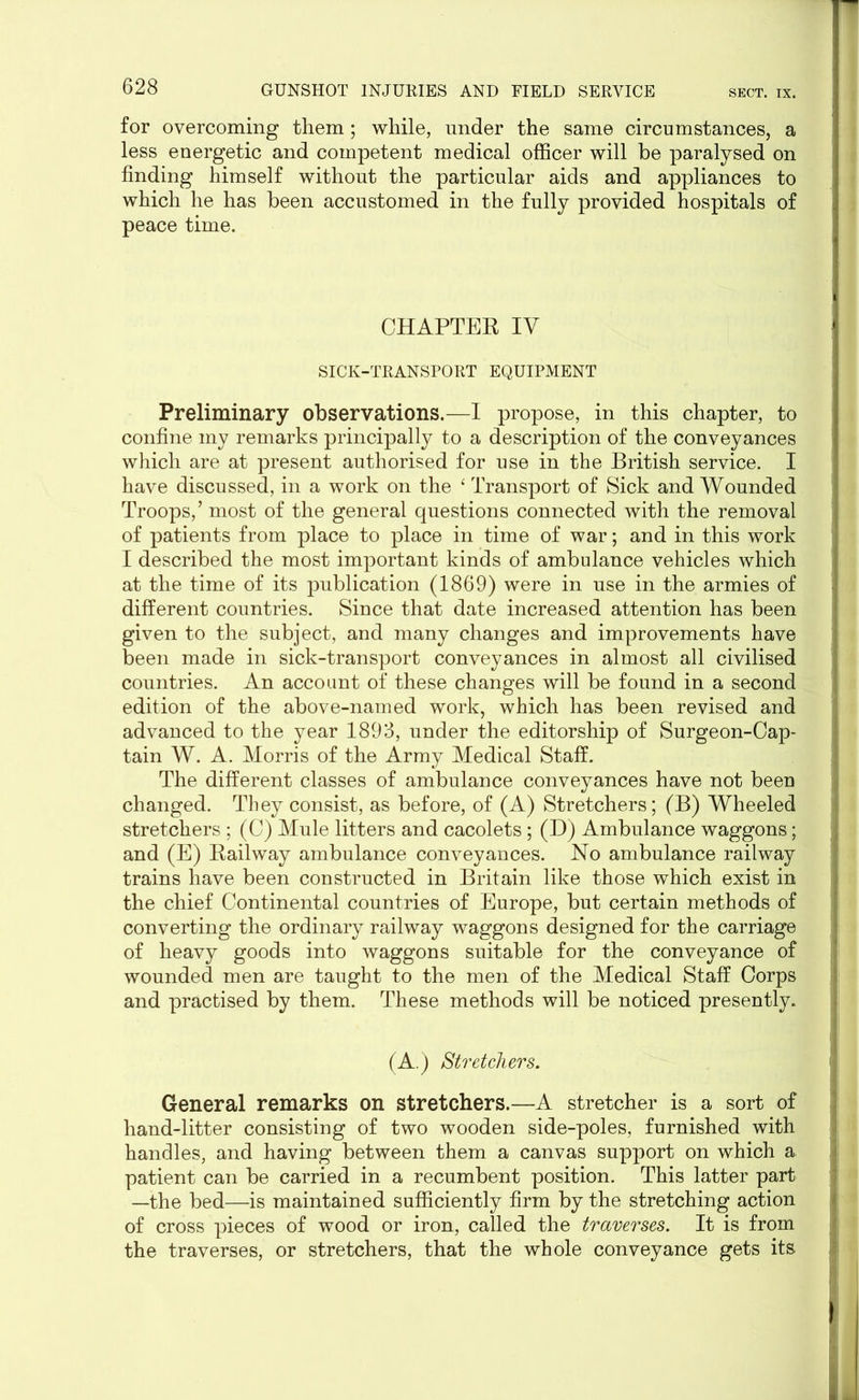 for overcoming them; while, under the same circumstances, a less energetic and competent medical officer will be paralysed on finding himself without the particular aids and appliances to which he has been accustomed in the fully provided hospitals of peace time. CHAPTER IV SICK-TRANSPORT EQUIPMENT Preliminary observations.—I propose, in this chapter, to confine my remarks principally to a description of the conveyances which are at present authorised for use in the British service. I have discussed, in a work on the 4 Transport of Sick and Wounded Troops,’ most of the general questions connected with the removal of patients from place to place in time of war; and in this work I described the most important kinds of ambulance vehicles which at the time of its publication (1869) were in use in the armies of different countries. Since that date increased attention has been given to the subject, and many changes and improvements have been made in sick-transport conveyances in almost all civilised countries. An account of these changes will be found in a second edition of the above-named work, which has been revised and advanced to the year 1893, under the editorship of Surgeon-Cap- tain W. A. Morris of the Army Medical Staff. The different classes of ambulance conveyances have not been changed. They consist, as before, of (A) Stretchers; (B) Wheeled stretchers ; (C) Mule litters and cacolets; (D) Ambulance waggons; and (E) Railway ambulance conveyances. No ambulance railway trains have been constructed in Britain like those which exist in the chief Continental countries of Europe, but certain methods of converting the ordinary railway waggons designed for the carriage of heavy goods into waggons suitable for the conveyance of wounded men are taught to the men of the Medical Staff Corps and practised by them. These methods will be noticed presently. (A.) Stretchers. General remarks on stretchers.—A stretcher is a sort of hand-litter consisting of two wooden side-poles, furnished with handles, and having between them a canvas support on which a patient can be carried in a recumbent position. This latter part —the bed—is maintained sufficiently firm by the stretching action of cross pieces of wood or iron, called the traverses. It is from the traverses, or stretchers, that the whole conveyance gets its