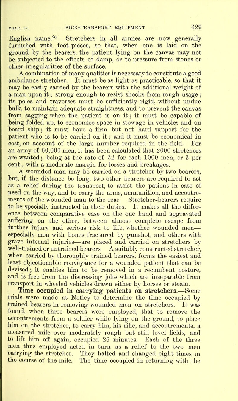 English name.26 Stretchers in all armies are now generally furnished with foot-pieces, so that, when one is laid on the ground by the bearers, the patient lying on the canvas may not be subjected to the effects of damp, or to pressure from stones or other irregularities of the surface. A combination of many qualities is necessary to constitute a good ambulance stretcher. It must be as light as practicable, so that it may be easily carried by the bearers with the additional weight of a man upon it; strong enough to resist shocks from rough usage; its poles and traverses must be sufficiently rigid, without undue bulk, to maintain adequate straightness, and to prevent the canvas from sagging when the patient is on it; it must be capable of being folded up, to economise space in stowage in vehicles and on board ship; it must have a firm but not hard support for the patient who is to be carried on it; and it must be economical in cost, on account of the large number required in the field. For an army of 60,000 men, it has been calculated that 2000 stretchers are wanted; being at the rate of 32 for each 1000 men, or 3 per cent., with a moderate margin for losses and breakages. A wounded man may be carried on a stretcher by two bearers, but, if the distance be long, two other bearers are required to act as a relief during the transport, to assist the patient in case of need on the way, and to carry the arms, ammunition, and accoutre- ments of the wounded man to the rear. Stretcher-bearers require to be specially instructed in their duties. It makes all the differ- ence between comparative ease on the one hand and aggravated suffering on the other, between almost complete escape from further injury and serious risk to life, whether wounded men— especially men with bones fractured by gunshot, and others with grave internal injuries—are placed and carried on stretchers by well-trained or untrained bearers. A suitably constructed stretcher, when carried by thoroughly trained bearers, forms the easiest and least objectionable conveyance for a wounded patient that can be devised ; it enables him to be removed in a recumbent posture, and is free from the distressing jolts which are inseparable from transport in wheeled vehicles drawn either by horses or steam. Time occupied in carrying patients on stretchers.—Some trials were made at Netley to determine the time occupied by trained bearers in removing wounded men on stretchers. It was found, when three bearers were employed, that to remove the accoutrements from a soldier while lying on the ground, to place him on the stretcher, to carry him, his rifle, and accoutrements, a measured mile over moderately rough but still level fields, and to lift him off again, occupied 26 minutes. Each of the three men thus employed acted in turn as a relief to the two men carrying the stretcher. They halted and changed eight times m the course of the mile. The time occupied in returning with the