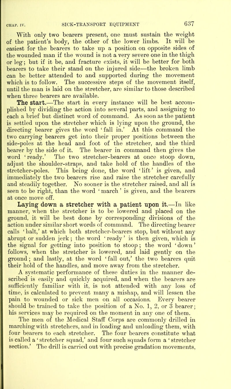 With only two bearers present, one must sustain the weight of the patient’s body, the other of the lower limbs. It will be easiest for the bearers to take up a position on opposite sides of the wounded man if the wound is not a very severe one in the thigh or leg; but if it be, and fracture exists, it will be better for both bearers to take their stand on the iujured side—the broken limb can be better attended to and supported during the movement which is to follow. The successive steps of the movement itself, until the man is laid on the stretcher, are similar to those described when three bearers are available. The start.—The start in every instance will be best accom- plished by dividing the action into several parts, and assigning to each a brief but distinct word of command. As soon as the patient is settled upon the stretcher which is lying upon the ground, the directing bearer gives the word ‘ fall in.’ At this command the two carrying bearers get into their proper positions between the side-poles at the head and foot of the stretcher, and the third bearer by the side of it. The bearer in command then gives the word ‘ready.’ The two stretcher-bearers at once stoop down, adjust the shoulder-straps, and take hold of the handles of the stretcher-poles. This being done, the word ‘ lift ’ is given, and immediately the two bearers rise and raise the stretcher carefully and steadily together. No sooner is the stretcher raised, and all is seen to be right, than the word ‘ march ’ is given, and the bearers at once move off. Laying down a stretcher with a patient upon it.—In like manner, when the stretcher is to be lowered and placed on the ground, it will be best done by corresponding divisions of the action under similar short words of command. The directing bearer calls ‘halt,’ at which both stretcher-bearers stop, but without any abrupt or sudden jerk; the word ‘ ready ’ is then given, which is the signal for getting into position to stoop ; the word ‘ down ’ follows, when the stretcher is lowered, and laid gently on the ground; and lastly, at the word ‘fall out,’ the two bearers quit their hold of the handles, and move away from the stretcher. A systematic performance of these duties in the manner de- scribed is easily and quickly acquired, and when the bearers are sufficiently familiar with it, is not attended with any loss of time, is calculated to prevent many a mishap, and will lessen the pain to wounded or sick men on all occasions. Every bearer should be trained to take the position of a No. 1, 2, or 3 bearer; his services may be required on the moment in any one of them. The men of the Medical Staff Corps are commonly drilled in marching with stretchers, and in loading and unloading them, with four bearers to each stretcher. The four bearers constitute what is called a ‘ stretcher squad,’ and four such squads form a ‘ stretcher section.’ The drill is carried out with precise gradation movements,