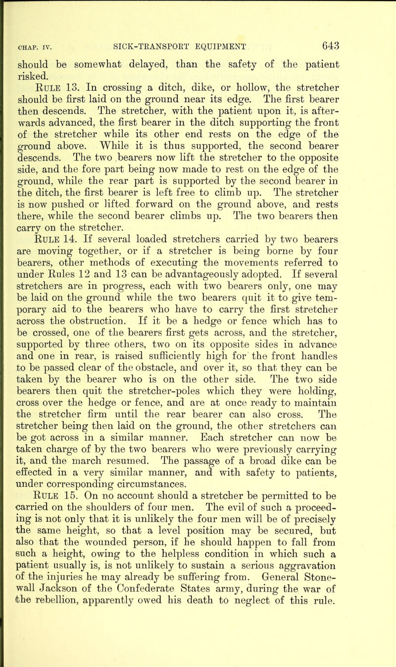 should be somewhat delayed, than the safety of the patient risked. Rule 13. In crossing a ditch, dike, or hollow, the stretcher should be first laid on the ground near its edge. The first bearer then descends. The stretcher, with the patient upon it, is after- wards advanced, the first bearer in the ditch supporting the front of the stretcher while its other end rests on the edge of the ground above. While it is thus supported, the second bearer descends. The two bearers now lift the stretcher to the opposite side, and the fore part being now made to rest on the edge of the ground, while the rear part is supported by the second bearer in the ditch, the first bearer is left free to climb up. The stretcher is now pushed or lifted forward on the ground above, and rests there, while the second bearer climbs up. The two bearers then carry on the stretcher. Rule 14. If several loaded stretchers carried by two bearers are moving together, or if a stretcher is being borne by four bearers, other methods of executing the movements referred to under Rules 12 and 13 can be advantageously adopted. If several stretchers are in progress, each with two bearers only, one may be laid on the ground while the two bearers quit it to give tem- porary aid to the bearers who have to carry the first stretcher across the obstruction. If it be a hedge or fence which has to be crossed, one of the bearers first gets across, and the stretcher, supported by three others, two on its opposite sides in advance and one in rear, is raised sufficiently high for the front handles to be passed clear of the obstacle, and over it, so that they can be taken by the bearer who is on the other side. The two side bearers then quit the stretcher-poles which they were holding, cross over the hedge or fence, and are at once ready to maintain the stretcher firm until the rear bearer can also cross. The stretcher being then laid on the ground, the other stretchers can be got across in a similar manner. Each stretcher can now be taken charge of by the two bearers who were previously carrying it, and the march resumed. The passage of a broad dike can be effected in a very similar manner, and with safety to patients, under corresponding circumstances. Rule 15. On no account should a stretcher be permitted to be carried on the shoulders of four men. The evil of such a proceed- ing is not only that it is unlikely the four men will be of precisely the same height, so that a level position may be secured, but also that the wounded person, if he should happen to fall from such a height, owing to the helpless condition in which such a patient usually is, is not unlikely to sustain a serious aggravation of the injuries he may already be suffering from. General Stone- wall Jackson of the Confederate States army, during the war of the rebellion, apparently owed his death to neglect of this rule.